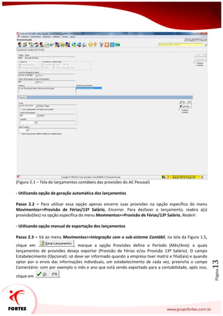 Página13
(Figura 2.1 – Tela de lançamentos contábeis das provisões do AC Pessoal)
- Utilizando opção de geração automática dos lançamentos
Passo 2.2 – Para utilizar essa opção apenas encerre suas provisões na opção específica do menu
Movimentos>>Provisão de Férias/13º Salário, Encerrar. Para desfazer o lançamento, reabra a(s)
provisão(ões) na opção específica do menu Movimentos>>Provisão de Férias/13º Salário, Reabrir.
- Utilizando opção manual de exportação dos lançamentos
Passo 2.3 – Vá ao menu Movimentos>>Integração com o sub-sistema Contábil, na tela da Figura 1.5,
clique em , marque a opção Provisões defina o Período (Mês/Ano): e quais
lançamentos de provisões deseja exportar (Provisão de Férias e/ou Provisão 13º Salário). O campo
Estabelecimento (Opcional): só deve ser informado quando a empresa tiver matriz e filial(ais) e quando
optar por o envio das informações individuais, um estabelecimento de cada vez, preencha o campo
Comentário: com por exemplo o mês e ano que está sendo exportado para a contabilidade, após isso,
clique em .
 