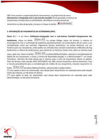 Página14
OBS: Para cancelar a exportação desses lançamentos, na própria tela do menu
Movimentos>>Integração com o sub-sistema Contábil, ficará guardado o histórico de
lançamentos enviados para a contabilidade, identifique o mesmo através do
comentário ou data de geração, marque-o e clique no botão .
3. INTEGRAÇÃO DE PAGAMENTOS DE AUTÔNOMOS (RPA)
Passo 3.1 – Ir ao menu Utilitários>>Integração com o sub-sistema Contábil>>Lançamentos dos
Autônomos, clique no botão , no campo Código: passe em branco, o sistema se
encarregará de criar a numeração de seqüência automaticamente, no campo Nome: dê um nome a sua
contabilização, como por exemplo: Pagamento Serviço Autônomos, no campo Histórico: crie um
histórico para seu lançamento, onde poderá ser utilizado duas variáveis automáticas (<Mês/Ano do Pag
Autônomo> e <Nome do Autônomo>), para utilizá-las no histórico, basta clicar sobre as mesmas duas
vezes, após isso, clique no botão na tabela Débitos/Créditos, selecione a contabilização do
Débito de seu lançamento, a Conta, o Centro de Resultados,Lotação* e a Obra/Tomador**, no campo
Considerar, selecione de onde deseja que o sistema puxe o valor do lançamento, dentre as opções:
Valor do Serviço, Valor Líquido, INSS, SEST/SENAT, ISS, IRRF, Outros Proventos e Outros Descontos. Faça
o mesmo procedimento para a contabilização do crédito de seu lançamento, clicando novamente no
botão da tabela Débitos/Créditos, selecionando a opção Crédito.
(*) essa opção só deve ser selecionada, caso deseje fazer lançamentos em separado para cada lotação
(setor) da empresa, se não deixe em branco.
(**) essa opção só deve ser selecionada, caso deseje fazer lançamentos em separado para cada
Obra/Tomador, se não deixe em branco.
 