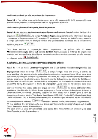 Página16
- Utilizando opção de geração automática dos lançamentos
Passo 3.2 – Para utilizar essa opção basta apenas gerar o(s) pagamento(s) do(s) autônomo(s), para
eliminar os lançamentos, é só simplesmente excluir o pagamento específico.
- Utilizando opção manual de exportação dos lançamentos
Passo 3.3 – Vá ao menu Movimentos>>Integração com o sub-sistema Contábil, na tela da Figura 1.5,
clique em , no campo Período de Pagamento: preencha com o intervalo de data que
compreende o(s) pagamento(os) do(s) autônomo(s), em seguida clique na opção Autônomos, preencha
o campo Comentário: com por exemplo o mês e ano que está sendo exportado para a contabilidade,
após isso, clique em .
OBS: Para cancelar a exportação desses lançamentos, na própria tela do menu
Movimentos>>Integração com o sub-sistema Contábil, ficará guardado o histórico de lançamentos
enviados para a contabilidade, identifique o mesmo através do comentário ou data de geração, marque-
o e clique no botão .
4. INTEGRAÇÃO DE PAGAMENTOS DE EMPREGADORES (PRÓ-LABORE)
Passo 4.1 – Ir ao menu Utilitários>>Integração com o sub-sistema Contábil>>Lançamentos dos
Empregadores, clique no botão , o campo Código: passe em branco, o sistema se
encarregará de criar a numeração de seqüência automaticamente, no campo Nome: dê um nome a sua
contabilização, como por exemplo: Pagamento de Pró-labore, no campo Lançar no: selecione qual será a
data do lançamento no subsistema setor Contábil (entre Dia do Pagamento ou Último Dia do Mês), em
Histórico: crie um histórico para seu lançamento, onde poderá ser utilizado duas variáveis automáticas
(<Mês/Ano do Pag Empregador> e <Nome do Empregador>), para utilizá-las no histórico, basta clicar
sobre as mesmas duas vezes, após isso, clique no botão na tabela Débitos/Créditos,
selecione a contabilização do Débito de seu lançamento, a Conta, o Centro de Resultados, Lotação* e
Obra/Tomador**, no campo Considerar, selecione de onde deseja que o sistema puxe o valor do
lançamento, dentre as opções: Valor Bruto, Valor Líquido, INSS, IRRF, Pensão, FGTS, Outros Proventos e
Outros Descontos. Faça o mesmo procedimento para a contabilização do crédito de seu lançamento,
clicando novamente no botão da tabela Débitos/Créditos, selecionando a opção Crédito.
(*) essa opção só deve ser selecionada, caso deseje fazer lançamentos em separado para cada lotação
(setor) da empresa, se não deixe em branco.
(**) essa opção só deve ser selecionada, caso deseje fazer lançamentos em separado para cada
Obra/Tomador, se não deixe em branco.
 