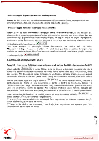 Página18
- Utilizando opção de geração automática dos lançamentos
Passo 4.2 – Para utilizar essa opção basta apenas gerar o(s) pagamento(s) do(s) empregador(es), para
eliminar os lançamentos, é só simplesmente excluir o pagamento específico.
- Utilizando opção manual de exportação dos lançamentos
Passo 4.3 – Vá ao menu Movimentos>>Integração com o sub-sistema Contábil, na tela da Figura 1.5,
clique em Gerar Lançamentos, no campo Período de Pagamento: preencha com o intervalo de data que
compreende o(s) pagamento(os) do(s) empregador(es), em seguida clique na opção Empregadores,
preencha o campo Comentário: com por exemplo o mês e ano que está sendo exportado para a
contabilidade, após isso, clique em .
OBS: Para cancelar a exportação desses lançamentos, na própria tela do menu
Movimentos>>Integração com o sub-sistema Contábil, ficará guardado o histórico de lançamentos
enviados para a contabilidade, identifique o mesmo através do comentário ou data de geração, marque-
o e clique no botão .
5. INTEGRAÇÃO DE LANÇAMENTOS DE GPS
Passo 5.1 – Ir ao menu Utilitários>>Integração com o sub-sistema Contábil>>Lançamentos das GPS,
clique no botão , o campo Código: passe em branco, o sistema se encarregará de criar a
numeração de seqüência automaticamente, no campo Nome: dê um nome a sua contabilização, como
por exemplo: INSS Empresa, no campo Histórico: crie um histórico para seu lançamento, onde poderá
ser utilizado a variável automática (<Mês/Ano da GPS>), para utilizá-la no histórico, basta clicar sobre a
mesma duas vezes, após isso, clique no botão na tabela Débitos/Créditos, selecione a
contabilização do Débito de seu lançamento, a Conta, o Centro de Resultados, Lotação* e
Obra/Tomador**: no campo Considerar os valores da(o), selecione de onde deseja que o sistema puxe o
valor do lançamento, dentre as opções: INSS Empresa, Dedução Salário-Família, Dedução Sal.
Maternidade, Outras Entidades, Compensação – Deduções e Retenção. Faça o mesmo procedimento
para a contabilização do crédito de seu lançamento, clicando novamente no botão da
tabela Débitos/Créditos, selecionando a opção Crédito.
(*) essa opção só deve ser selecionada, caso deseje fazer lançamentos em separado para cada lotação
(setor) da empresa, se não deixe em branco.
(**) essa opção só deve ser selecionada, caso deseje fazer lançamentos em separado para cada
Obra/Tomador, se não deixe em branco.
 