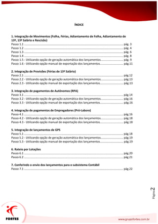 Página2
ÍNDICE
1. Integração de Movimentos (Folha, Férias, Adiantamento de Folha, Adiantamento de
13º, 13º Salário e Rescisão)
Passo 1.1 ........................................................................................................................... pág. 3
Passo 1.2 ........................................................................................................................... pág. 4
Passo 1.3 ........................................................................................................................... pág. 6
Passo 1.4 ........................................................................................................................... pág. 8
Passo 1.5 - Utilizando opção de geração automática dos lançamentos............................ pág. 9
Passo 1.6 - Utilizando opção manual de exportação dos lançamentos............................. pág.11
2. Integração de Provisões (Férias de 13º Salário)
Passo 2.1 ........................................................................................................................... pág.12
Passo 2.2 - Utilizando opção de geração automática dos lançamentos............................ pág.13
Passo 2.3 - Utilizando opção manual de exportação dos lançamentos............................. pág.13
3. Integração de pagamentos de Autônomos (RPA)
Passo 3.1 ........................................................................................................................... pág.14
Passo 3.2 - Utilizando opção de geração automática dos lançamentos............................ pág.16
Passo 3.3 - Utilizando opção manual de exportação dos lançamentos............................. pág.16
4. Integração de pagamentos de Empregadores (Pró-Labore)
Passo 4.1 ........................................................................................................................... pág.16
Passo 4.2 - Utilizando opção de geração automática dos lançamentos............................ pág.18
Passo 4.3 - Utilizando opção manual de exportação dos lançamentos............................. pág.18
5. Integração de lançamentos de GPS
Passo 5.1 ........................................................................................................................... pág.18
Passo 5.2 - Utilizando opção de geração automática dos lançamentos............................ pág.19
Passo 5.3 - Utilizando opção manual de exportação dos lançamentos............................. pág.19
6. Rateio por Lotações
Passo 6.1 ........................................................................................................................... pág.20
Passo 6.2 ........................................................................................................................... pág.21
7. Conferindo o envio dos lançamentos para o subsistema Contábil
Passo 7.1 ........................................................................................................................... pág.22
 