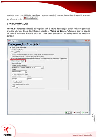 Página20
enviados para a contabilidade, identifique o mesmo através do comentário ou data de geração, marque-
o e clique no botão .
6. RATEIO POR LOTAÇÕES
Passo 6.1 – Pensando no rateio de despesas, com o intuito de conseguir extrair relatórios gerenciais
setoriais, foi criada dentro do AC Pessoal a opção de "Rateio por Lotações". Para que apareça a opção
de rateio é necessário marcar a opção de "Fazer rateio por lotação" nas configurações da Integração
Contábil.
 