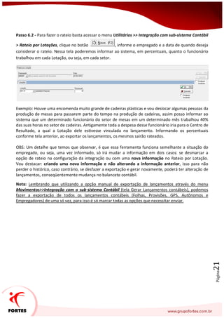 Página21
Passo 6.2 - Para fazer o rateio basta acessar o menu Utilitários >> Integração com sub-sistema Contábil
> Rateio por Lotações, clique no botão , informe o empregado e a data de quando deseja
considerar o rateio. Nessa tela poderemos informar ao sistema, em percentuais, quanto o funcionário
trabalhou em cada Lotação, ou seja, em cada setor.
Exemplo: Houve uma encomenda muito grande de cadeiras plásticas e vou deslocar algumas pessoas da
produção de mesas para passarem parte do tempo na produção de cadeiras, assim posso informar ao
sistema que um determinado funcionário do setor de mesas em um determinado mês trabalhou 40%
das suas horas no setor de cadeiras. Antigamente toda a despesa desse funcionário iria para o Centro de
Resultado, a qual a Lotação dele estivesse vinculada no lançamento. Informando os percentuais
conforme tela anterior, ao exportar os lançamentos, os mesmos sairão rateados.
OBS: Um detalhe que temos que observar, é que essa ferramenta funciona semelhante a situação do
empregado, ou seja, uma vez informado, só irá mudar a informação em dois casos: se desmarcar a
opção de rateio na configuração da integração ou com uma nova informação no Rateio por Lotação.
Vou destacar: criando uma nova informação e não alterando a informação anterior, isso para não
perder o histórico, caso contrário, se desfazer a exportação e gerar novamente, poderá ter alteração de
lançamentos, conseqüentemente mudança no balancete contábil.
Nota: Lembrando que utilizando a opção manual de exportação de lançamentos através do menu
Movimentos>>Integração com o sub-sistema Contábil (tela Gerar Lançamentos contábeis), podemos
fazer a exportação de todos os lançamentos contábeis (Folhas, Provisões, GPS, Autônomos e
Empregadores) de uma só vez, para isso é só marcar todas as opções que necessitar enviar.
 