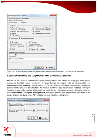 Página22
(Figura 5.2 – Tela de geração de lançamentos contábeis para subsistema Contábil do AC Pessoal)
7. CONFERINDO O ENVIO DOS LANÇAMENTOS PARA O SUB-SISTEMA CONTÁBIL
Passo 7.1 – Para verificar se realmente os lançamentos exportados através da integração foram para o
subsistema Contábil, posso conferi-los de duas formas na própria tela de lançamentos, em
Movimentos>>Lançamentos, coloque na tela Opções de Contexto, o intervalo de data que compreende
os lançamentos enviados do subsistema AC Pessoal, identifique-os pela coluna de Histórico ou Origem
(verificar os que estão escritos AC Pessoal), ou emitindo um relatório de Listagem de Conferência, no
menu Movimentos>>Listagem de Conferência, coloque o período dos lançamentos exportados e no
campo Origem, marque a opção AC Pessoal, peça para Visualizar ou Imprimir.
 