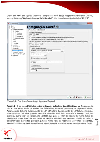 Página4
Clique em “Ok”, em seguida selecione a empresa na qual deseje integrar no subsistema Contábil,
através do campo “Código da Empresa do AC Contábil”, feito isso, clique no botão abaixo “Ok (F9)”.
(Figura 1.1 – Tela de configurações do sistema AC Pessoal)
Passo 1.2 – Ir ao menu Utilitários>>Integração com o subsistema Contábil>>Grupo de Eventos, nesta
tela é onde vamos definir os valores dos lançamentos contábeis para Folha de Pagamento, Férias,
Adiantamento de Folha, Adiantamento de 13º, 13º Salário, Complemento de 13º Salário e Rescisão.
Então devemos criar cada grupo de eventos e vinculá-lo a um único evento ou a diversos; como por
exemplo, quero criar um lançamento contábil que puxe o valor do líquido da minha Folha de
Pagamento, então devo criar um Grupo de Eventos (chamado, por exemplo, Líquido de Folha) e
adicionar todos os eventos que fazem parte da minha Folha de Pagamento (proventos e descontos),
exemplo: Salário-Base, INSS, Salário Família, Vale-Transporte, IRRF e etc. Para criar um Grupo de Evento,
 