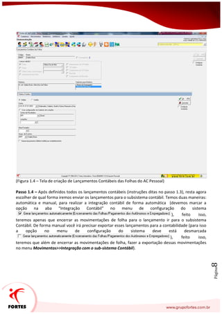 Página8
(Figura 1.4 – Tela de criação de Lançamentos Contábeis das Folhas do AC Pessoal)
Passo 1.4 – Após definidos todos os lançamentos contábeis (instruções ditas no passo 1.3), resta agora
escolher de qual forma iremos enviar os lançamentos para o subsistema contábil. Temos duas maneiras:
automática e manual, para realizar a integração contábil de forma automática (devemos marcar a
opção na aba “Integração Contábil” no menu de configuração do sistema
), feito isso,
teremos apenas que encerrar as movimentações de folha para o lançamento ir para o subsistema
Contábil. De forma manual você irá precisar exportar esses lançamentos para a contabilidade (para isso
a opção no menu de configuração do sistema deve está desmarcada
), feito isso,
teremos que além de encerrar as movimentações de folha, fazer a exportação dessas movimentações
no menu Movimentos>>Integração com o sub-sistema Contábil).
 
