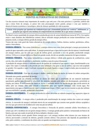 ENERGIA HÍDRICA
queda de água represada a uma certa altura. A energia potencial que a água tem na parte alta da represa é transformada
em energia cinética, que faz com que as pás da turbina girem, acionando o eixo do gerador, produzindo energia
elétrica. Utiliza-se a energia hídrica no Brasil em grande escala, devido aos grandes mananciais de água existentes.
ENERGIA TÉRMICA - Nas usinas termoelétricas a energia elétrica é obtida pela queima de combustíveis, como
carvão, óleo, derivados do petróleo e, atualmente, também a cana de açúcar (biomassa).
A produção de energia elétrica é realizada através da queima do combustível que aquece a água, transformando-a em
vapor. Este vapor é conduzido a alta pressão por uma tubulação e faz girar as pás da turbina, cujo eixo está acoplado
ao gerador. Em seguida o vapor é resfriado retornando ao estado líquido e a água é reaproveitada, para novamente ser
vaporizada.
ENERGIA NUCLEAR - Este tipo de energia é obtido a partir da fissão do núcleo do átomo de urânio enriquecido,
liberando uma grande quantidade de energia.
O urânio é colocado em cilindros metálicos no núcleo do reator que é constituído de um material moderador
(geralmente grafite) para diminuir a velocidade dos nêutrons emitidos pelo urânio em desintegração, permitindo as
reações em cadeia. O resfriamento do reator do núcleo é realizado através de líquido ou gás que circula através de
tubos, pelo seu interior. Este calor retirado é transferido para uma segunda tubulação onde circula água. Por
aquecimento esta água se transforma em vapor (a temperatura chega a 320oC) que vai movimentar as pás das turbinas
que movimentarão o gerador, produzindo eletricidade.
ENERGIA GEOTÉRMICA – É a energia produzida de rochas derretidas no subsolo (magma) que aquecem a água no
subsolo.
ENERGIA EÓLICA - A energia eólica é produzida pela transformação da energia cinética dos ventos em energia
elétrica. A conversão de energia é realizada através de um aerogerador que consiste num gerador elétrico acoplado a
um eixo que gira através da incidência do vento nas pás da turbina.
ENERGIA FOTOVOLTAICA - A energia fotovoltaica é fornecida de painéis contendo células fotovoltaicas ou
solares que sob a incidência do sol geram energia elétrica. A energia gerada pelos painéis é armazenada em bancos de
bateria, para que seja usada em período de baixa radiação e durante a noite.
O efeito fotovoltaico ocorre quando fótons (energia que o sol carrega) incidem sobre átomos (no caso átomos de
silício), provocando a emissão de elétrons, gerando corrente elétrica. Este processo não depende da quantidade de
calor, pelo contrário, o rendimento da célula solar cai quando sua temperatura aumenta.

Sobre o autor: Claudinei O. Oliveira, professor de Química e autor do blog QuÍmIcA a FaVoR dA vIdA, disponível em www.quimicaboulanger.blogspot.com
 