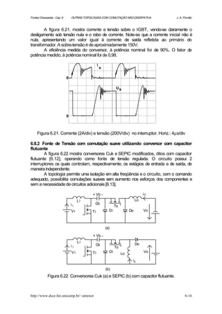 Fontes Chaveadas - Cap. 6       OUTRAS TOPOLOGIAS COM COMUTAÇÃO NÃO-DISSIPATIVA          J. A. Pomilio



        A figura 6.21. mostra corrente e tensão sobre o IGBT, vendo-se claramente o
desligamento sob tensão nula e o rabo de corrente. Note-se que a corrente inicial não é
nula, apresentando um valor igual à corrente de saída refletida ao primário do
transformador. A sobre-tensão é de aproximadamente 150V.
        A eficiência medida do conversor, à potência nominal foi de 90%. O fator de
potência medido, à potência nominal foi de 0,98.

                                                 i
                                                     s

                            0

                                                                 Us




                            0



     Figura 6.21. Corrente (2A/div) e tensão (200V/div) no interruptor. Horiz.: 4µs/div

6.8.2 Fonte de Tensão com comutação suave utilizando conversor com capacitor
flutuante
        A figura 6.22 mostra conversores Cuk e SEPIC modificados, ditos com capacitor
flutuante [6.12], operando como fonte de tensão regulada. O circuito possui 2
interruptores os quais controlam, respectivamente, os estágios de entrada e de saída, de
maneira independente.
        A topologia permite uma isolação em alta freqüência e o circuito, com o comando
adequado, possibilita comutações suaves sem aumento nos esforços dos componentes e
sem a necessidade de circuitos adicionais [6.13].

                                            + Vb -                                  io
                                     Li                                        Lo
                                ii            Cb
                                                                To
                                Vi          Ti             Di             Do        Vo



                                                         (a)

                                            + Vb -
                                     Li
                                              Cb                               Do
                                ii                              To
                                Vi          Ti             Di        Lo             Vo

                                                                           io

                                                         (b)
             Figura 6.22 Conversores Cuk (a) e SEPIC (b) com capacitor flutuante.



http://www.dsce.fee.unicamp.br/~antenor                                                         6-16
 