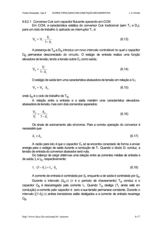 Fontes Chaveadas - Cap. 6       OUTRAS TOPOLOGIAS COM COMUTAÇÃO NÃO-DISSIPATIVA            J. A. Pomilio



6.8.2.1 Conversor Cuk com capacitor flutuante operando em CCM
       Em CCM, a característica estática do conversor Cuk tradicional (sem To e Do),
para um ciclo de trabalho δi aplicado ao interruptor Ti , é:

                         δi
          Vo = Vi ⋅                                                               (6.13)
                       1 − δi

       A presença de To e Do introduz um novo intervalo controlável no qual o capacitor
Cb permanece desconectado do circuito. O estágio de entrada realiza uma função
elevadora de tensão, tendo a tensão sobre Cb como saída.:

                   Vi
          Vb =                                                                    (6.14)
                  1− δ i

          O estágio de saída tem uma característica abaixadora de tensão em relação a Vb:

          Vo = Vb ⋅ δ o                                                           (6.15)

onde δo é o ciclo de trabalho de To.
       A relação entre a entrada e a saída mantém uma característica elevadora-
abaixadora de tensão, mas com dois comandos separados:

           Vo   δo
              =                                                                   (6.16)
           Vi 1 − δ i

       Os sinais de acionamento são síncronos. Para a correta operação do conversor é
necessário que:

          δi ≥ δo                                                                           (6.17)

       A razão para isto é que o capacitor Cb só se encontra conectado de forma a enviar
energia para o estágio de saída durante a condução de Ti . Quando o diodo Di conduz, a
tensão de entrada do conversor abaixador será nula.
       Do balanço de carga obtém-se uma relação entre as correntes médias de entrada e
de saída, Ii e Io,, respectivamente:

          I i ⋅ (1 − δ i ) = I o ⋅ δ o                                                      (6.18)

        A corrente de entrada é controlada por δi, enquanto a de saída é controlada por δo.
        Durante o intervalo (δo.τ) (τ é o período de chaveamento) To conduz e o
capacitor Cb é descarregado pela corrente I o. Quando To desliga (Ti ainda está e        m
condução) a corrente pelo capacitor é zero e sua tensão permanece constante. Durante o
intervalo [(1-δi).τ] ambos transistores estão desligados e a corrente de entrada recarrega
Cb.




http://www.dsce.fee.unicamp.br/~antenor                                                           6-17
 