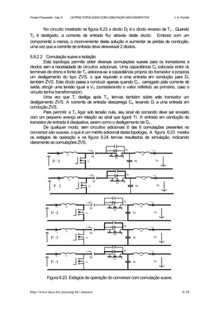 Fontes Chaveadas - Cap. 6                    OUTRAS TOPOLOGIAS COM COMUTAÇÃO NÃO-DISSIPATIVA                      J. A. Pomilio



      No circuito mostrado na figura 6.23 o diodo Di é o diodo reverso de To . Quando
Ti é desligado, a corrente de entrada flui através deste diodo. Embora com um
componente a menos, o inconveniente desta solução é aumentar as perdas de condução,
uma vez que a corrente de entrada deve atravessar 2 diodos.

6.8.2.2 Comutação suave e isolação
         Esta topologia permite obter diversas comutações suaves para os transistores e
diodos sem a necessidade de circuitos adicionais. Uma capacitância Cs colocada entre os
terminais de dreno e fonte de To, adiciona-se à capacitância própria do transistor e propicia
um desligamento do tipo ZVS, o que equivale a uma entrada em condução para Do
também ZVS. Este diodo passa a conduzir apenas quando Cs , carregado pela corrente de
saída, atingir uma tensão igual a V b (considerando o valor refletido ao primário, caso o
circuito tenha transformador).
         Uma vez que Ti desliga após To, tem-se também sobre este transistor um
desligamento ZVS. A corrente de entrada descarrega Cs, levando Di a uma entrada e          m
condução ZVS.
         Para permitir a To ligar sob tensão nula, seu sinal de comando deve ser enviado
com um pequeno avanço em relação ao sinal que ligará Ti. A entrada em condução do
transistor de entrada é dissipativa, assim como o desligamento de Do.
         De qualquer modo, sem circuitos adicionais 6 das 8 comutações presentes no
conversor são suaves, o que é um mérito adicional desta topologia. A figura 6.23 mostra
os estágios de operação e na figura 6.24 tem-se resultados de simulação, indicando
claramente as comutações ZVS.
                                                           + Vb -               Di                    i o
                                        Li                                                      Lo
                             i i                                Cb
                                                                       To
                     v   i                             Ti                                 Do                Vo




                                                           + Vb -                   Di                 i o
                                            Li                                                  Lo
                                 i i                            Cb
                                                                        To
                     v       i                             Ti                             Do                 Vo



                                                                           +

                                                      + Vb -                   Di                    i o
                                       Li                                                      Lo
                         i i                                Cb
                                                                      To
                 v   i                                Ti                                 Do                Vo




                                                      + Vb -                   Di                    i o
                                       Li                                                      Lo
                         i i                                Cb
                                                                      To
                 v   i                                Ti                                 Do                Vo




                                                      + Vb -                   Di                    i o
                                       Li                                                      Lo
                         i i                                Cb
                                                                      To
                 v   i                                Ti                                 Do                Vo




             Figura 6.23. Estágios de operação do conversor com comutação suave.


http://www.dsce.fee.unicamp.br/~antenor                                                                                  6-18
 
