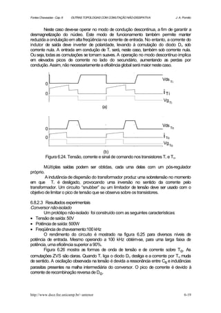 Fontes Chaveadas - Cap. 6   OUTRAS TOPOLOGIAS COM COMUTAÇÃO NÃO-DISSIPATIVA               J. A. Pomilio



       Neste caso deve-se operar no modo de condução descontínua, a fim de garantir a
desmagnetização do núcleo. Este modo de funcionamento também permite manter
reduzida a ondulação em alta freqüência na corrente de entrada. No entanto, a corrente do
indutor de saída deve inverter de polaridade, levando à comutação do diodo Do sob
corrente nula. A entrada em condução de Ti será, neste caso, também sob corrente nula.
Ou seja, todas as comutações se tornam suaves. A operação no modo descontínuo implica
em elevados picos de corrente no lado do secundário, aumentando as perdas por
condução. Assim, não necessariamente a eficiência global será maior neste caso.


                                                                              Vds
                                                                                     Ti
           0

           0                                                                  i Ti
                                                                              Vg
                                                                                   Ti
                                              (a)



                                                                              Vds To
           0

           0                                                                  i To
                                                                              Vg To
                                            (b)
           Figura 6.24. Tensão, corrente e sinal de comando nos transistores Ti e To.

        Múltiplas saídas podem ser obtidas, cada uma delas com um pós-regulador
próprio.
         A indutância de dispersão do transformador produz uma sobretensão no momento
em que Ti é desligado, provocando uma inversão no sentido da corrente pelo
transformador. Um circuito “snubber” ou um limitador de tensão deve ser usado com o
objetivo de limitar o pico de tensão que se observa sobre os transistores.

6.8.2.3 Resultados experimentais
Conversor não-isolado
        Um protótipo não-isolado foi construído com as seguintes características:
• Tensão de saída: 50V
• Potência de saída: 500W
• Freqüência de chaveamento:100 kHz
        O rendimento do circuito é mostrado na figura 6.25 para diversos níveis de
potência de entrada. Mesmo operando a 100 kHz obtém-se, para uma larga faixa de
potência, uma eficiência superior a 90%.
        Figura 6.26 mostra as formas de onda de tensão e de corrente sobre To. As
comutações ZVS são claras. Quando Ti liga o diodo Do desliga e a corrente por To muda
de sentido. A oscilação observada na tensão é devida a ressonância entre Cs e indutâncias
parasitas presentes na malha intermediária do conversor. O pico de corrente é devido à
corrente de recombinação reversa de Do.



http://www.dsce.fee.unicamp.br/~antenor                                                          6-19
 