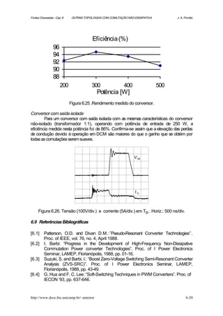 Fontes Chaveadas - Cap. 6    OUTRAS TOPOLOGIAS COM COMUTAÇÃO NÃO-DISSIPATIVA         J. A. Pomilio




                                         Eficiência (%)
                 96
                 94
                 92
                 90
                 88
                      200               300                400                 500
                                           Potência [W]
                            Figura 6.25 .Rendimento medido do conversor.

Conversor com saída isolada
        Para um conversor com saída isolada com as mesmas características do conversor
não-isolado (transformador 1:1), operando com potência de entrada de 250 W, a
eficiência medida nesta potência foi de 86%. Confirma-se assim que a elevação das perdas
de condução devido à operação em DCM são maiores do que o ganho que se obtém por
todas as comutações serem suaves.


                                                                 V DS




                                                                  ID



     Figura 6.26. Tensão (100V/div.) e corrente (5A/div.) em To . Horiz.: 500 ns/div.

6.9 Referências Bibliográficas

[6.1]     Patterson, O.D. and Divan D.M.: ”Pseudo-Resonant Converter Technologies”.
          Proc. of IEEE, vol. 76, no. 4, April 1988.
[6.2]     I. Barbi: “Progress in the Development of High-Frequency Non-Dissipative
          Commutation Power converter Technologies”. Proc. of I Power Electronics
          Seminar, LAMEP, Florianópolis, 1988, pp. 01-16.
[6.3]     Suzuki, S. and Barbi, I.: “Boost Zero-Voltage Switching Semi-Resonant Converter
          Analysis (ZVS-SRC)”. Proc. of I Power Electronics Seminar, LAMEP,
          Florianópolis, 1988, pp. 43-49.
[6.4]     G. Hua and F. C. Lee: “Soft-Switching Techniques in PWM Converters”. Proc. of
          IECON ‘93, pp. 637-646.


http://www.dsce.fee.unicamp.br/~antenor                                                     6-20
 