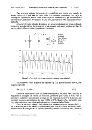 Fontes Chaveadas - Cap. 7       COMPONENTES PASSIVOS UTILIZADOS EM FONTES CHAVEADAS                                                   J. A. Pomilio



       Para uma certa variação de corrente ∆I, a resistência série produz uma variação de
tensão ∆V=Rs .∆I, a qual pode ser muito maior que a variação determinada pela carga ou
                e
descarga da capacitância. Muitas vezes é em função da resistência Rs que se determina o
                                                                         e
capacitor a ser usado como filtro de saída de uma fonte, de modo a se obter a desejada variação
de tensão.
       A figura 7.3 mostra a tensão de saída de um conversor abaixador de tensão, indicando
claramente a predominância da variação de tensão causada pela queda resistiva em Rse. Os
valores utilizados foram obtidos do catálogo do fabricante.

                                                                           L
                                                                                                          L=1mH
                                                                                                          C=220uF
                                                                                             +
                                                                                                          Rse=.45 ohm
                                                                               Rse
                                                                                                          Ro=.5 ohm
                            E                                                        Ro Vo                E=20V
                                                                                                          Vo=10V
                                                                                C


              10.04V




              10.02V




              10.00V




               9.98V




              9.96V
                       0s          0.2ms                           0.4ms             0.6ms                           0.8ms          1.0ms
                                    Ondulação relativa à capacitância                        Ondulação nos terminais do capacitor




                       Figura 7.3 Ondulação da tensão de saída e sobre a capacitância C

       Usa-se definir o "fator de perdas" do capacitor (tg δ), o qual se relaciona com Rs pela
                                                                                         e
seguinte expressão:

          Rs = (tg δ) / (2.π.f.C)
            e                                                                                                                           (7.1)

        O fator de perdas diminui com o aumento da temperatura e aumenta com a elevação da
freqüência de operação. Os valores são indicados, geralmente para 120Hz e 85°C. Para os
capacitores eletrolíticos especiais para operação em alta freqüência (série HFC da Siemens, por
exemplo), os valores especificados são para 100kHz e 85°C. Quanto à Rs , ela também varia
                                                                             e
com estes parâmetros, mas, usualmente, diminui com a elevação da freqüência.
        Como as perdas no capacitor estão diretamente relacionadas com a corrente RMS por
ele, a uma variação de Rs corresponde uma mudança na máxima corrente admissível. Assim,
                           e
se a freqüência de operação de um capacitor eletrolítico comum for acima de 2kHz, admite-se


http://www.dsce.fee.unicamp.br/~antenor                                                                                                               7-2
 