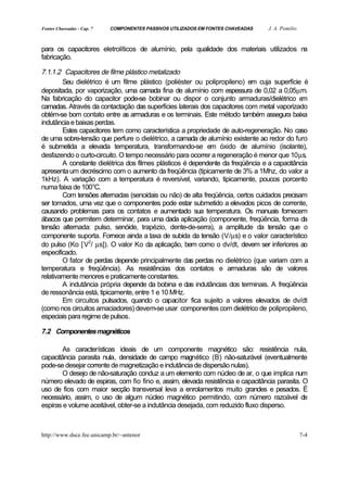 Fontes Chaveadas - Cap. 7   COMPONENTES PASSIVOS UTILIZADOS EM FONTES CHAVEADAS   J. A. Pomilio


para os capacitores eletrolíticos de alumínio, pela qualidade dos materiais utilizados na
fabricação.

7.1.1.2 Capacitores de filme plástico metalizado
        Seu dielétrico é um filme plástico (poliéster ou polipropileno) em cuja superfície é
depositada, por vaporização, uma camada fina de alumínio com espessura de 0,02 a 0,05µm.
Na fabricação do capacitor pode-se bobinar ou dispor o conjunto armaduras/dielétrico e       m
camadas. Através da contactação das superfícies laterais dos capacitores com metal vaporizado
obtém-se bom contato entre as armaduras e os terminais. Este método também assegura baixa
indutância e baixas perdas.
        Estes capacitores tem como característica a propriedade de auto-regeneração. No caso
de uma sobre-tensão que perfure o dielétrico, a camada de alumínio existente ao redor do furo
é submetida a elevada temperatura, transformando-se em óxido de alumínio (isolante),
desfazendo o curto-circuito. O tempo necessário para ocorrer a regeneração é menor que 10µs.
        A constante dielétrica dos filmes plásticos é dependente da freqüência e a capacitância
apresenta um decréscimo com o aumento da freqüência (tipicamente de 3% a 1Mhz, do valor a
1kHz). A variação com a temperatura é reversível, variando, tipicamente, poucos porcento
numa faixa de 100oC.
        Com tensões alternadas (senoidais ou não) de alta freqüência, certos cuidados precisam
ser tomados, uma vez que o componentes pode estar submetido a elevados picos de corrente,
causando problemas para os contatos e aumentado sua temperatura. Os manuais fornecem
ábacos que permitem determinar, para uma dada aplicação (componente, freqüência, forma da
tensão alternada: pulso, senóide, trapézio, dente-de-serra), a amplitude da tensão que o
componente suporta. Fornece ainda a taxa de subida da tensão (V/µs) e o valor característico
do pulso (Ko [ V2/ µs]). O valor Ko da aplicação, bem como o dv/dt, devem ser inferiores ao
especificado.
        O fator de perdas depende principalmente das perdas no dielétrico (que variam com a
temperatura e freqüência). As resistências dos contatos e armaduras são de valores
relativamente menores e praticamente constantes.
        A indutância própria depende da bobina e das indutâncias dos terminais. A freqüência
de ressonância está, tipicamente, entre 1 e 10 MHz.
        Em circuitos pulsados, quando o capacitor fica sujeito a valores elevados de dv/dt
(como nos circuitos amaciadores) devem-se usar componentes com dielétrico de polipropileno,
especiais para regime de pulsos.

7.2 Componentes magnéticos

        As características ideais de um componente magnético são: resistência nula,
capacitância parasita nula, densidade de campo magnético (B) não-saturável (eventualmente
pode-se desejar corrente de magnetização e indutância de dispersão nulas).
        O desejo de não-saturação conduz a um elemento com núcleo de ar, o que implica num
número elevado de espiras, com fio fino e, assim, elevada resistência e capacitância parasita. O
uso de fios com maior secção transversal leva a enrolamentos muito grandes e pesados. É
necessário, assim, o uso de algum núcleo magnético permitindo, com número razoável de
espiras e volume aceitável, obter-se a indutância desejada, com reduzido fluxo disperso.



http://www.dsce.fee.unicamp.br/~antenor                                                           7-4
 
