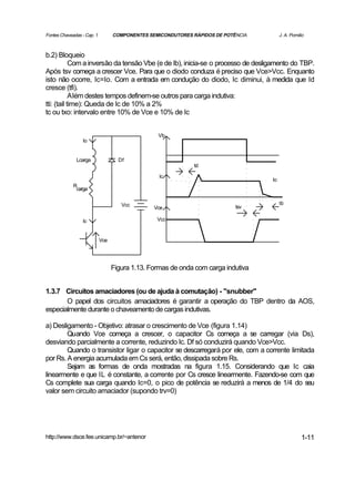 Fontes Chaveadas - Cap. 1         COMPONENTES SEMICONDUTORES RÁPIDOS DE POTÊNCIA        J. A. Pomilio



b.2) Bloqueio
            Com a inversão da tensão Vbe (e de Ib), inicia-se o processo de desligamento do TBP.
Após tsv começa a crescer Vce. Para que o diodo conduza é preciso que Vce>Vcc. Enquanto
isto não ocorre, Ic=Io. Com a entrada em condução do diodo, Ic diminui, à medida que Id
cresce (tfi).
            Além destes tempos definem-se outros para carga indutiva:
tti: (tail time): Queda de Ic de 10% a 2%
tc ou txo: intervalo entre 10% de Vce e 10% de Ic


                                                 Vb
                 Io


              Lcarga                Df
                                                             td

                                                  Ic
                                                                                   Io
             R
              carga


                                     Vcc                                                tti
                                                Vce                         tsv

                 Ic                              Vcc


                            Vce




                                  Figura 1.13. Formas de onda com carga indutiva


1.3.7 Circuitos amaciadores (ou de ajuda à comutação) - "snubber"
       O papel dos circuitos amaciadores é garantir a operação do TBP dentro da AOS,
especialmente durante o chaveamento de cargas indutivas.

a) Desligamento - Objetivo: atrasar o crescimento de Vce (figura 1.14)
        Quando Vce começa a crescer, o capacitor Cs começa a se carregar (via Ds),
desviando parcialmente a corrente, reduzindo Ic. Df só conduzirá quando Vce>Vcc.
        Quando o transistor ligar o capacitor se descarregará por ele, com a corrente limitada
por Rs. A energia acumulada em Cs será, então, dissipada sobre Rs.
        Sejam as formas de onda mostradas na figura 1.15. Considerando que Ic caia
linearmente e que IL é constante, a corrente por Cs cresce linearmente. Fazendo-se com que
Cs complete sua carga quando Ic=0, o pico de potência se reduzirá a menos de 1/4 do seu
valor sem circuito amaciador (supondo trv=0)




http://www.dsce.fee.unicamp.br/~antenor                                                            1-11
 
