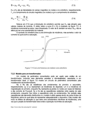 Fontes Chaveadas - Cap. 7        COMPONENTES PASSIVOS UTILIZADOS EM FONTES CHAVEADAS         J. A. om l o



B = µ 0 ⋅ H g = µc ⋅ H m                                                                      (7.3)

Hm e Hg são as intensidades do campo magnético no núcleo e no entreferro, respectivamente.
l c é o comprimento do circuito magnético (no núcleo) e g é o comprimento do entreferro.

          N⋅i   B⋅ g
Hm =          −                                                                               (7.4)
          l c µ0 ⋅ l c

        Nota-se em (7.4) que a introdução do entreferro permite que Hm seja atingido para
valores maiores de corrente. O efeito sobre a curva B x Ni é mostrado na figura 7.5. A
indutância incremental se reduz, mas é linearizada. O valor de Br também se reduz. Bmax não se
altera por ser uma característica do material.
        O aumento do entreferro leva a uma diminuição da indutância, mas aumenta o valor da
corrente na qual ocorre a saturação.
                                                         B (G)
                                                 5.0K




                                                   +Br

                 -10                 -5                  0           5                 10
                                                                                H(A.esp/m)




                                                 -5.0K



                            Figura 7.5 Curva de histerese em indutor com entreferro


7.2.2 Modelo para um transformador
        Um modelo de parâmetros concentrados pode ser usado para análise de um
transformador, incluindo seus elementos parasitas e não-idealidades, associados a um
transformador ideal. A figura 7.6 mostra um circuito de parâmetros concentrados para
modelamento de transformadores.
        Rp e Rs são as resistências dos enrolamentos de primário e secundário,
respectivamente. Lp e Ls representam as indutâncias de dispersão. Lm é a indutância de
magnetização do primário, enquanto Rfe representa as perdas no núcleo por causa da histerese
e das corrente de Foucault. Cp e Cs são as capacitâncias existentes entre espiras de cada
enrolamento, enquanto Cps indica a capacitância entre os enrolamentos. Na verdade estas
capacitâncias são elementos distribuídos e o modelo é válido apenas dentro de certos limites de
freqüência, acima do qual deixa de representar adequadamente o dispositivo. Este modelo não
inclui os efeitos da saturação (o que daria uma característica não-linear às indutâncias), uma
vez que o projeto do transformador deve evitar a operação nos limites da saturação.

http://www.dsce.fee.unicamp.br/~antenor                                                                     7-7
 