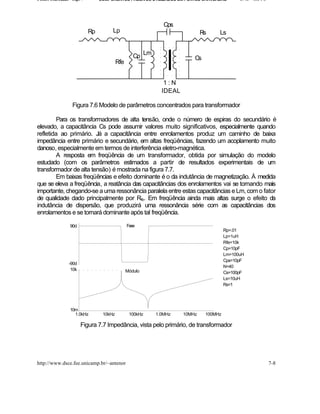 Fontes Chaveadas - Cap. 7        COMPONENTES PASSIVOS UTILIZADOS EM FONTES CHAVEADAS         J. A. om l o




                                                              Cps
                            Rp        Lp                                     Rs    Ls


                                                   Cp Lm                 Cs
                                          Rfe


                                                              1:N
                                                             IDEAL

                   Figura 7.6 Modelo de parâmetros concentrados para transformador

         Para os transformadores de alta tensão, onde o número de espiras do secundário é
elevado, a capacitância Cs pode assumir valores muito significativos, especialmente quando
refletida ao primário. Já a capacitância entre enrolamentos produz um caminho de baixa
impedância entre primário e secundário, em altas freqüências, fazendo um acoplamento muito
danoso, especialmente em termos de interferência eletro-magnética.
         A resposta em freqüência de um transformador, obtida por simulação do modelo
estudado (com os parâmetros estimados a partir de resultados experimentais de um
transformador de alta tensão) é mostrada na figura 7.7.
         Em baixas freqüências e efeito dominante é o da indutância de magnetização. À medida
que se eleva a freqüência, a reatância das capacitâncias dos enrolamentos vai se tornando mais
importante, chegando-se a uma ressonância paralela entre estas capacitâncias e Lm, com o fator
de qualidade dado principalmente por Rfe. Em freqüência ainda mais altas surge o efeito da
indutância de dispersão, que produzirá uma ressonância série com as capacitâncias dos
enrolamentos e se tornará dominante após tal freqüência.

                 90d                            Fase
                                                                                       Rp=.01
                                                                                       Lp=1uH
                                                                                       Rfe=10k
                                                                                       Cp=10pF
                                                                                       Lm=100uH
                                                                                       Cps=10pF
                 -90d
                                                                                       N=40
                  10k                           Módulo                                 Cs=100pF
                                                                                       Ls=10uH
                                                                                       Rs=1




                 10m
                   1.0kHz         10kHz          100kHz    1.0MHz    10MHz    100MHz

                        Figura 7.7 Impedância, vista pelo primário, de transformador




http://www.dsce.fee.unicamp.br/~antenor                                                                     7-8
 