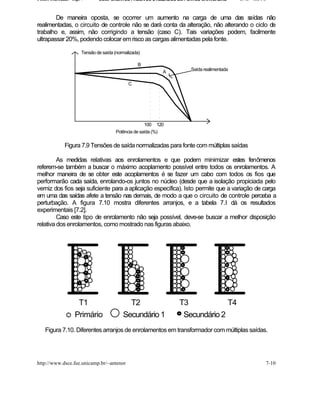 Fontes Chaveadas - Cap. 7       COMPONENTES PASSIVOS UTILIZADOS EM FONTES CHAVEADAS      J. A. om l o


        De maneira oposta, se ocorrer um aumento na carga de uma das s             aídas não
realimentadas, o circuito de controle não se dará conta da alteração, não alterando o ciclo de
trabalho e, assim, não corrigindo a tensão (caso C). Tais variações podem, facilmente
ultrapassar 20%, podendo colocar em risco as cargas alimentadas pela fonte.

                        Tensão de saída (normalizada)

                                                   B
                                                                    Saída realimentada
                                                             A

                                               C




                                                       100 120
                                         Potência de saída (%)

              Figura 7.9 Tensões de saída normalizadas para fonte com múltiplas saídas

         As medidas relativas aos enrolamentos e que podem minimizar estes fenômenos
referem-se também a buscar o máximo acoplamento possível entre todos os enrolamentos. A
melhor maneira de se obter este acoplamentos é se fazer um cabo com todos os fios que
performarão cada saída, enrolando-os juntos no núcleo (desde que a isolação propiciada pelo
verniz dos fios seja suficiente para a aplicação específica). Isto permite que a variação de carga
em uma das saídas afete a tensão nas demais, de modo a que o circuito de controle perceba a
perturbação. A figura 7.10 mostra diferentes arranjos, e a tabela 7.I dá os resultados
experimentais [7.2].
         Caso este tipo de enrolamento não seja possível, deve-se buscar a melhor disposição
relativa dos enrolamentos, como mostrado nas figuras abaixo.




                     T1                       T2                 T3            T4
                    Primário                Secundário 1          Secundário 2
    Figura 7.10. Diferentes arranjos de enrolamentos em transformador com múltiplas saídas.




http://www.dsce.fee.unicamp.br/~antenor                                                             7-10
 