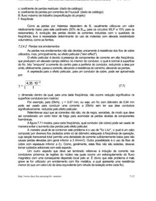 Fontes Chaveadas - Cap. 7   COMPONENTES PASSIVOS UTILIZADOS EM FONTES CHAVEADAS   J. A. om l o


c: coeficiente de perdas residuais (dado de catálogo)
e: coeficiente de perdas por correntes de Foucault (dado de catálogo)
B: fluxo máximo de trabalho (especificação do projeto)
f: freqüência

        Como as perdas por histerese dependem de B, usualmente utiliza-se um valor
relativamente baixo para este parâmetro (50% de Bmax para os circuitos MLP e 15% para os
ressonantes). A evolução das perdas devido às correntes induzidas com o quadrado da
freqüência, leva à necessidade determinante do uso de materiais com elevada resistividade
volumétrica, como as ferrites.

7.2.4.2 Perdas nos enrolamentos
        As perdas nos enrolamentos não são devidas unicamente à resistência dos fios de cobre
utilizados, mas, principalmente, ao efeito pelicular ("skin effect").
        O efeito pelicular é devido à presença de componentes de corrente em alta freqüência,
que produzem um elevado campo elétrico no interior do condutor, o qual é normal à superfície
do fio. Isto "empurra" a corrente do centro para a periferia do condutor, reduzindo a àrea por
onde, efetivamente, passa a corrente, elevando a resistência do caminho, elevando as perdas.
        A expressão para o efeito pelicular, para um condutor de cobre, pode ser aproximada
por:

         4,35 ⋅ 10 −3
γ=                                                                                 (7.7)
              f

γ: dimensão dentro da qual, para uma dada freqüência, não ocorre redução significativa na
superfície condutora (em metros)
         Por exemplo, para 20kHz, γ = 0,47 mm, ou seja, um fio com diâmetro de 0,94 mm
pode ser usado para conduzir uma corrente a 20kHz sem ter sua área condutora
significativamente reduzida pelo efeito pelicular.
         Relembre-se aqui que as correntes não são, via de regra, senoidais, de modo que deve
ser considerado um certo fator de folga para acomodar as perdas devidas às componentes
harmônicas.
         A figura 7.11 mostra, para cada freqüência, qual condutor (de cobre) pode ser usado de
maneira evitar o aumento das perdas pelo efeito pelicular.
         A maneira usual de se contornar este problema é o uso de "fio Litz", o qual é um cabo
composto por diversos fios (isolados entre si) de diâmetro adequado à freqüência de operação,
cuja secção transversal total permita uma densidade de corrente suficientemente baixa para não
causar perdas elevadas (em geral inferior a 3 A/mm2). Outra possiblidade é o uso de fitas de
cobre com espessura inferior a 2γ. Como, geralmente, estas fitas não são isoladas, deve-se
tomar cuidados adicionais com este aspecto.
         Um outro aspecto que deve ser lembrado refere-se à indução de corrente nos
condutores próximos às regiões do núcleo nas quais ocorre um estrangulamento do fluxo
magnético com uma consequente dispersão local pelo ar. É óbvio que este problema é mais
grave se for utilizado um enrolamento com fita metálica, a qual apresenta uma resistência
menor do que um cabo Litz de área equivalente (em virtude da isolação entre cada fio).


http://www.dsce.fee.unicamp.br/~antenor                                                      7-12
 