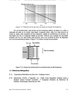 Fontes Chaveadas - Cap. 7        COMPONENTES PASSIVOS UTILIZADOS EM FONTES CHAVEADAS        J. A. om l o


                            Diâmetro do fio em mm
                                10




                                 1




                               0.1                      4                5              6
                                     1000           1 10             1 10           1 10
                                                             f(Hz)
              Figura 7.11 Diâmetro de fio que deve ser usado em função da freqüência.

       Em um transformador, caso se faça uso de condutores sólidos, de cabos Litz e fitas, a
colocação de cada um no núcleo, deve seguir à seguinte ordem: cabo Litz mais próximo ao
núcleo (e, assim, mais suceptível ao fluxo disperso), metade do enrolamento do primário, os
secundário com fita, e a segunda metade do primário. Note-se que a posição do secundário
enrolado com fio Litz não contido pelo primário, leva a um aumento do fluxo de dispersão,
com os inconvenientes já citados. A figura 7.12 mostra o arranjo recomendado.

                                      Fio Litz Secundários



                                                                     Fitas de isolação
                              Núcleo




                                            1/2 primário

              Figura 7.12. Arranjo de enrolamentos em transformador de alta freqüência

7.3 Referências Bibliográficas

[7.1]     “Capacitores Eletrolíticos de Alumínio”. Catálogo Icotron.

[7.2]     Nascimento, W.B.M. e Fagundes, J.C., ” Static Cross Regulation Analysis Using a
          Multiple Output Forward Converter” 1º Congresso Brasileiro de Eletrônica de
          Potência. Florianópolis, Dezembro de 1991




http://www.dsce.fee.unicamp.br/~antenor                                                                7-13
 