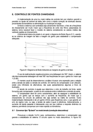 Fontes Chaveadas - Cap. 8        CONTROLE DE FONTES CHAVEADAS                                   J. A. Pomilio



8. CONTROLE DE FONTES CHAVEADAS

        A implementação de uma (ou mais) malhas de controle tem por objetivo garantir a
precisão no ajuste da variável de saída, bem como a rápida correção de eventuais desvios
provenientes de transitórios na alimentação ou mudanças na carga.
        Embora o sistema a ser controlado seja obviamente não-linear, o fato de a freqüência
de chaveamento ser muito maior que a freqüência de corte dos filtros passa-baixas do
sistema, torna razoável fazer o modelo do sistema considerando os valores médios das
variáveis sujeitas ao chaveamento.
        A ferramenta básica de projeto é, em geral, o diagrama de Bode (figura 8.1), usando-
se os critérios de margem de fase e margem de ganho para estabelecer o compensador
adequado.
                        0
                                                  Margem de fase: 66 graus


                      -180




                     -400
                       50




                       0



                                                              Margem de ganho: -10 dB
                      -50
                       100Hz   1.0kHz     10kHz          100kHz              1.0MHz     10MHz


              Figura 8.1 Diagrama de Bode indicando as margens de ganho e de fase.

        O uso de realimentação negativa já produz uma defasagem de 180°. Assim, o sistema
não deve acrescentar defasagem de mais 180° nas freqüências em que o ganho for maior que
1 (0 dB).
        A maneira usual de desenvolver-se a análise é buscar uma expressão para a relação
entre a tensão de saída e a tensão de controle. Em termos do compensador a ser utilizado,
existe uma infinidade de alternativas, das quais apresentaremos algumas a título de
ilustração.
        A tensão de controle é aquela que determina o ciclo de trabalho da fonte, sendo
fornecida pelo compensador, a partir do erro existente entre a referência e a tensão de saída.
        O compensador deve ter como característica, além de assegurar a estabilidade do
sistema, um ganho que se reduza com o aumento da freqüência, de modo que o
chaveamento do circuito de potência não seja sentido na malha de controle. Outra
implementação interessante é de um ganho infinito para freqüência zero, o que garante um
erro de regime nulo, ou seja, a tensão de saída é igual à referência. Adicionalmente, o
aumento da banda passante é interessante uma vez que melhora a resposta dinâmica do
sistema, permitindo compensar com maior rapidêz os transitórios.

8.1 Conversor tipo "fly-back" no modo tensão (condução descontínua)

       Procura-se a relação Vo/Vc para, conhecendo-a, determinar o compensador que
garanta a estabilidade do sistema. O circuito opera no modo descontínuo. A figura 8.2


http://www.dsce.fee.unicamp.br/~antenor                                                                         8-1
 