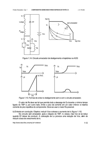 Fontes Chaveadas - Cap. 1      COMPONENTES SEMICONDUTORES RÁPIDOS DE POTÊNCIA               J. A. Pomilio



              Io
                                                     log Ic
           Lcarga              Df
                                                                            sem amaciador
                                                      Io

                                                                       Cs
           R
            carga
                                               Vcc

              Ic
                          Cs        Vcs                                         Vcc   log Vce

                         Vce
                          Ds          Rs




                   Figura 1.14. Circuito amaciador de desligamento e trajetórias na AOS


                                                   Vcc
                         Ic                                    Ic                       Vcc
           Io

                   Vce                                        Vce

                                          Io.Vcc
                    P                                         P




                          trv
          Figura 1.15. Formas de onda no desligamente sem e com o circuito amaciador.

       O valor de Rs deve ser tal que permita toda a descarga de Cs durante o mínimo tempo
ligado do TBP e, por outro lado, limite o pico de corrente em um valor inferior à máxima
corrente de pico repetitiva do componente. Deve-se usar o maior Rs possível.

b) Entrada em condução: Objetivo: reduzir Vce e atrasar o aumento de Ic (figura 1.16)
        No circuito sem amaciador, após o disparo do TBP, Ic cresce, mas Vce só se reduz
quando Df deixar de conduzir. A colocação de Ls provoca uma redução de Vce, além de
reduzir a taxa de crescimento de Ic.

http://www.dsce.fee.unicamp.br/~antenor                                                                1-12
 