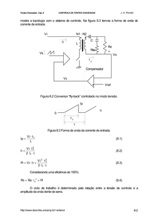 Fontes Chaveadas - Cap. 8                 CONTROLE DE FONTES CHAVEADAS                          J. A. Pomilio


mostra a topologia com o sistema de controle. Na figura 8.3 tem-se a forma de onda da
corrente de entrada.


                            Vi
                                                                ..
                                                            N1 : N2

                                                                       C
                                            Ii              L
                                                                                      Ro
                                                                       Rse            +
                    Vs                                                                     Vo
                                                                      io


                                                                     Compensador


                                             Vc

                                                                           +        Vref


                     Figura 8.2 Conversor “fly-back” controlado no modo tensão.

                                                                Ip

                                                                               Ii
                                      0
                                                   tT

                                                        τ
                                 Figura 8.3 Forma de onda da corrente de entrada.
       Vi ⋅ t T
Ip =                                                                                        (8.1)
         L

     Vi ⋅ t 2
Ii =        T
                                                                                            (8.2)
     2⋅ L ⋅ τ

                  Vi 2 ⋅ t 2
Pi = Vi ⋅ Ii =             T
                                                                                            (8.3)
                  2⋅ L ⋅ τ

          Considerando uma eficiência de 100%:

Po = Ro ⋅ i o2 = Pi                                                                         (8.4)

       O ciclo de trabalho é determinado pela relação entre a tensão de controle e a
amplitude da onda dente de serra.




http://www.dsce.fee.unicamp.br/~antenor                                                                         8-2
 
