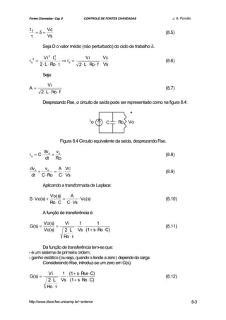 Fontes Chaveadas - Cap. 8             CONTROLE DE FONTES CHAVEADAS                  J. A. Pomilio


tT     Vc
   =δ=                                                                          (8.5)
 τ     Vs

          Seja D o valor médio (não perturbado) do ciclo de trabalho δ.

           Vi 2 ⋅ t 2                    Vi         Vc
io =                   ⇒ io =                     ⋅
  2                 T
                                                                                (8.6)
        2 ⋅ L ⋅ Ro ⋅ τ              2 ⋅ L ⋅ Ro ⋅ f Vs

          Seja:

              Vi
A=                                                                              (8.7)
         2 ⋅ L ⋅ Ro ⋅ f

          Desprezando Rse, o circuito de saída pode ser representado como na figura 8.4:

                                                              +
                                          io        C    Ro   Vo



                       Figura 8.4 Circuito equivalente da saída, desprezando Rse.

           dv o vo
io = C⋅        +                                                                (8.8)
            dt Ro

dv o   vo  A Vc
     +    = ⋅                                                                   (8.9)
 dt C ⋅ Ro C Vs

          Aplicando a transformada de Laplace:

               Vo(s)    A
S ⋅ Vo(s) +          =       ⋅ Vc(s)                                            (8.10)
               Ro ⋅ C C ⋅ Vs

          A função de transferência é:

          Vo(s)             Vi       1      1
G(s) =          =                  ⋅   ⋅                                        (8.11)
          Vc(s)             2 ⋅ L Vs (1 + s⋅ Ro ⋅ C)
                            Ro ⋅ τ

        Da função de transferência tem-se que:
- é um sistema de primeira ordem;
- ganho estático (ou seja, quando s tende a zero) depende da carga.
        Considerando Rse, introduz-se um zero em G(s).

             Vi       1 (1 + s⋅ Rse ⋅ C)
G(s) =              ⋅   ⋅                                                       (8.12)
             2 ⋅ L Vs (1 + s⋅ Ro ⋅ C)
             Ro ⋅ τ


http://www.dsce.fee.unicamp.br/~antenor                                                             8-3
 