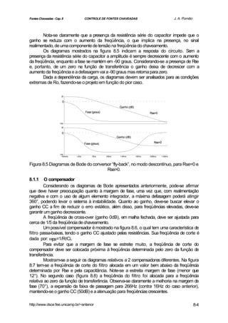 Fontes Chaveadas - Cap. 8                CONTROLE DE FONTES CHAVEADAS                                    J. A. Pomilio



       Nota-se claramente que a presença da resistência série do capacitor impede que o
ganho se reduza com o aumento da freqüência, o que implica na presença, no sinal
realimentado, de uma componente de tensão na freqüência do chaveamento.
       Os diagramas mostrados na figura 8.5 indicam a resposta do circuito. Sem a
presença da resistência série do capacitor a amplitude é sempre decrescente com o aumento
da freqüência, enquanto a fase se mantém em -90 graus. Considerando-se a presença de Rse
e, portanto, de um zero na função de transferência o ganho deixa de decrescer com a
aumento da freqüência e a defasagem vai a -90 graus mas retorna para zero.
       Dada a dependência da carga, os diagramas devem ser analisados para as condições
extremas de Ro, fazendo-se o projeto em função do pior caso.

                        20

                        0
                                                                  Ganho (dB)
                                         Fase (graus)                                  Rse=0


                      -100

                        20


                        0
                                                                Ganho (dB)

                                         Fase (graus)                                     Rse>0


                      -100
                        100mHz   1.0Hz         10Hz     100Hz     1.0KHz       10KHz   100KHz   1.0MHz



Figura 8.5 Diagramas de Bode do conversor “fly-back”, no modo descontínuo, para Rse=0 e
                                       Rse>0.

8.1.1    O compensador
         Considerando os diagramas de Bode apresentados anteriormente, pode-se afirmar
que deve haver preocupação quanto à margem de fase, uma vez que, com realimentação
negativa e com o uso de algum elemento integrador, a máxima defasagem poderá atingir
360°, podendo levar o sistema à instabilidade. Quanto ao ganho, deve-se buscar elevar o
ganho CC a fim de reduzir o erro estático, além disso, para freqüências elevadas, deve-se
garantir um ganho decrescente.
         A freqüência de cross-over (ganho 0dB), em malha fechada, deve ser ajustada para
cerca de 1/5 da freqüência de chaveamento.
         Um possível compensador é mostrado na figura 8.6, o qual tem uma característica de
filtro passa-baixas, tendo o ganho CC ajustado pelas resistências. Sua freqüência de corte é
dada por: ωpa=1/RfCi.
         Para evitar que a margem de fase se estreite muito, a freqüência de corte do
compensador deve ser colocada próxima à freqüência determinada pelo zero da função de
transferência.
         Mostram-se a seguir os diagramas relativos a 2 compensadores diferentes. Na figura
8.7 tem-se a freqüência de corte do filtro alocada em um valor bem abaixo da freqüência
determinada por Rse e pela capacitância. Note-se a estreita margem de fase (menor que
12°). No segundo caso (figura 8.8) a freqüência do filtro foi alocada para a freqüência
relativa ao zero da função de transferência. Observa-se claramente a melhoria na margem de
fase (70°), a expansão da faixa de passagem para 266Hz (contra 16Hz do caso anterior),
mantendo-se o ganho CC (50dB) e a atenuação para freqüências crescentes.

http://www.dsce.fee.unicamp.br/~antenor                                                                                  8-4
 