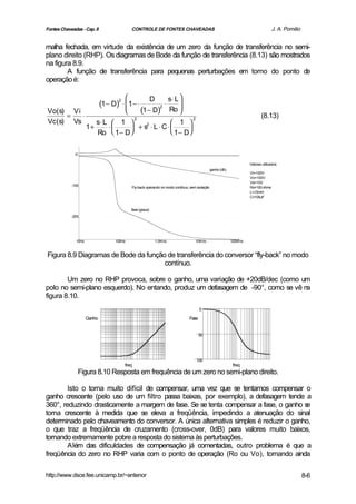 Fontes Chaveadas - Cap. 8                  CONTROLE DE FONTES CHAVEADAS                                                            J. A. Pomilio


malha fechada, em virtude da existência de um zero da função de transferência no semi-
plano direito (RHP). Os diagramas de Bode da função de transferência (8.13) são mostrados
na figura 8.9.
        A função de transferência para pequenas perturbações em torno do ponto de
operação é:

                                                         D        s⋅ L 
                             (1 − D)2 ⋅ 1 − ⋅
                                                              ⋅        
Vo(s) Vi                                         (1 − D)2         Ro  
     =   ⋅                                                                                                                 (8.13)
                        s⋅ L  1 
                                              2                                 2
Vc(s) Vs                                           1 
                     1+     ⋅      + s ⋅ L ⋅ C⋅ 
                                        2
                                                        
                        Ro  1 − D                1− D

             -0

                                                                                                                    Valores utilizados:
                                                                                              ganho (db)
                                                                                                                    Vi=100V
                                                                                                                    Vo=100V
                                                                                                                    Vs=10V
            -100
                                           Fly-back operando no modo contínuo, sem isolação                         Ro=100 ohms
                                                                                                                    L=10mH
                                                                                                                    C=100uF


                                           fase (graus)
            -200




              10Hz                 100Hz                  1.0KHz                  10KHz                    100KHz


Figura 8.9 Diagramas de Bode da função de transferência do conversor “fly-back” no modo
                                      contínuo.

        Um zero no RHP provoca, sobre o ganho, uma variação de +20dB/dec (como um
polo no semi-plano esquerdo). No entando, produz um defasagem de -90°, como se vê na
figura 8.10.
                                                                                     0

                     Ganho                                                    Fase


                                                                                     50




                                                                                    100
                                       freq                                                                 freq
                  Figura 8.10 Resposta em frequência de um zero no semi-plano direito.

        Isto o torna muito difícil de compensar, uma vez que se tentamos compensar o
ganho crescente (pelo uso de um filtro passa baixas, por exemplo), a defasagem tende a
360°, reduzindo drasticamente a margem de fase. Se se tenta compensar a fase, o ganho se
torna crescente à medida que se eleva a freqüência, impedindo a atenuação do sinal
determinado pelo chaveamento do conversor. A única alternativa simples é reduzir o ganho,
o que traz a freqüência de cruzamento (cross-over, 0dB) para valores muito baixos,
tornando extremamente pobre a resposta do sistema às perturbações.
        Além das dificuldades de compensação já comentadas, outro problema é que a
freqüência do zero no RHP varia com o ponto de operação (Ro ou Vo), tornando ainda

http://www.dsce.fee.unicamp.br/~antenor                                                                                                            8-6
 