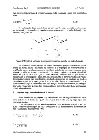 Fontes Chaveadas - Cap. 8           CONTROLE DE FONTES CHAVEADAS              J. A. Pomilio


mais difícil a determinação de um compensador. Esta freqüência é dada pela expressão a
seguir:

             Ro ⋅ (1 − D)
                             2

ω z ( RHP) =                                                               (8.14)
                 L ⋅D

        A manifestação desta característica do conversor fly-back no modo contínuo pode
ser visualizada considerando o comportamento do sistema (supondo malha fechada), como
mostrado na figura 8.11.

                                          iL




                            Io
                                               T            D

                                                T               D

     Figura 8.11 Efeito de variação de carga sobre o ciclo de trabalho em malha fechada.

        Na ocorrência de um aumento em degrau na carga (o que provoca uma redução na
tensão de saída, devido às perdas do circuito e à regulação do transformador), o
amplificador de erro produz um aumento no ciclo de trabalho do conversor, buscando elevar
a tensão de saída. No entanto, um maior ciclo de trabalho implica num menor intervalo de
tempo no qual ocorre a condução do diodo de saída, intervalo este no qual ocorre a
transferência de energia para a saída. Ora, se o crescimento da corrente média pelo indutor
demora alguns ciclos para se estabilizar, a redução do intervalo de condução do diodo é
instantânea a partir da a mudança no ciclo de trabalho. Assim, o primeiro efeito que s     e
observa sobre a carga é, na verdade, o de uma redução ainda maior na tensão, causada pela
diminuição na corrente de saída. Isto continua até que a corrente pelo indutor cresça para o
novo e adequado valor.

8.3 Conversor tipo seguidor de tensão (forward)

        Estes conversores são aqueles que possuem um filtro de segunda ordem na saída,
como o abaixador de tensão ou o push-pull. A figura 8.12 mostra uma topologia típica com
controle de tensão.
        O filtro LC produz a mais baixa freqüência de corte do sistema e significa um polo
duplo (-40dB/dec e defasagem de -180°). O capacitor e sua resistência série representam um
zero (+20dB/dec e defasagem de +90°).

                1                        1
f LC =                           ωo =                                      (8.15)
         2⋅ π ⋅ L ⋅C                    L ⋅C


               1
fz =                                                                       (8.16)
       2 ⋅ π ⋅ C ⋅ Rse


http://www.dsce.fee.unicamp.br/~antenor                                                       8-7
 