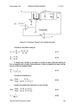 Fontes Chaveadas - Cap. 8            CONTROLE DE FONTES CHAVEADAS                J. A. Pomilio



                            Vi
                                                   ..             V2
                                                                       L C       +Vo



                                       N3   .     N1 N2
                                                                        Rse      Ro



         Vs
                                 -
                                 +
                                                       Compensador


                                                       Vc     -
                                                                         Vr
                                                              +


                      Figura 8.12. Conversor “forward” com controle de tensão.


          A tensão no secundário é dada por:

              N2      Vi ⋅ N 2 ⋅ Vc
V2 = Vi ⋅        ⋅δ =                                                         (8.17)
              N1        N 1 ⋅ Vs

V2 Vi ⋅ N 2
  =                                                                           (8.18)
Vc Vs ⋅ N 1

         A relação entre a tensão no secundário e a tensão de saída é dada pela resposta do
filtro de segunda ordem da saída. Desconsiderando o efeito da resistência da carga e de Rse
tem-se um fator de qualidade infinito.

Vo       1
   =                                                                          (8.19)
V2 1 + s ⋅ L ⋅ C
        2




          A função de transferência é:

          Vo(s)         Vi ⋅ N 2
G(s) =          =                                                             (8.20)
          Vc(s) Vs ⋅ N 1 ⋅ (1 + s2 / ω o2 )

          Quando se considera Rse, adiciona-se um zero à função:

          Vo(s)   Vi ⋅ N 2 ⋅ (1 + s / ω z )
G(s) =          =                                                             (8.21)
          Vc(s) Vs ⋅ N1 ⋅ (1 + s2 / ω o )2




          1
ωz =                                                                          (8.22)
        Rse ⋅ C

http://www.dsce.fee.unicamp.br/~antenor                                                          8-8
 
