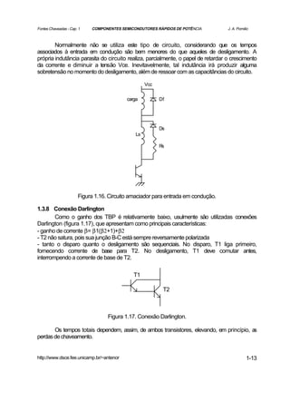 Fontes Chaveadas - Cap. 1   COMPONENTES SEMICONDUTORES RÁPIDOS DE POTÊNCIA         J. A. Pomilio



        Normalmente não se utiliza este tipo de circuito, considerando que os tempos
associados à entrada em condução são bem menores do que aqueles de desligamento. A
própria indutância parasita do circuito realiza, parcialmente, o papel de retardar o crescimento
da corrente e diminuir a tensão Vce. Inevitavelmente, tal indutância irá produzir alguma
sobretensão no momento do desligamento, além de ressoar com as capacitâncias do circuito.

                                                    Vcc


                                           carga          Df




                                                          Ds
                                               Ls

                                                          Rs




                       Figura 1.16. Circuito amaciador para entrada em condução.

1.3.8 Conexão Darlington
        Como o ganho dos TBP é relativamente baixo, usulmente são utilizadas conexões
Darlington (figura 1.17), que apresentam como principais características:
- ganho de corrente β= β1(β2+1)+β2
- T2 não satura, pois sua junção B-C está sempre reversamente polarizada
- tanto o disparo quanto o desligamento são sequenciais. No disparo, T1 liga primeiro,
fornecendo corrente de base para T2. No desligamento, T1 deve comutar antes,
interrompendo a corrente de base de T2.

                                              T1

                                                           T2



                                   Figura 1.17. Conexão Darlington.

       Os tempos totais dependem, assim, de ambos transistores, elevando, em princípio, as
perdas de chaveamento.


http://www.dsce.fee.unicamp.br/~antenor                                                       1-13
 