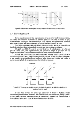 Fontes Chaveadas - Cap. 8                   CONTROLE DE FONTES CHAVEADAS                                       J. A. Pomilio



                        40                                                   0
               Ganho (dB)                                          Fase (graus)
                        20

                            0                                                50

                            20

                            40                                 4            100                                 4
                                 10   100           1000   1 10                   10   100           1000   1 10
                                            f(Hz)                                            f(Hz)


         Figura 8.19 Resposta em freqüência de conversor Boost no modo descontínuo.


8.5 Controle feed-forward

        Como se pode apreender das expressões das funções de transferência apresentadas,
se ocorre uma mudança na tensão de entrada, produz-se um erro na saída, o qual,
eventualmente, é corrigido pela realimentação. Isto significa uma performance dinâmica
lenta, especialmente por causa da elevada constante de tempo dos filtros de saída.
        Se o ciclo de trabalho puder ser ajustado diretamente para acomodar a alteração na
tensão de entrada, então a saída poderá nem sentir que ocorreu alguma mudança.
        Isto pode ser obtido fornecendo um sinal da tensão de entrada para o circuito que
produz o sinal MLP, mas especificamente, ao gerador de rampa, o qual deve ter sua
amplitude variável em função da tensão de entrada, como mostrado na figura 8.20.
        Nota-se que a um aumento da tensão de entrada, eleva-se o valor de pico da onda
dente de serra, provocando, para uma mesma referência, uma redução no ciclo de trabalho,
o que levará a uma estabilização da tensão de saída, desde que o ganho que realiza o
aumento da amplitude da rampa esteja corretamente dimensionado.

                                            Vi maior                                         Vs2

                                                                                             Vs1
                                 Vc



                                                                                        δ1


                                                                                        δ2

     Figura 8.20 Variação na amplitude da onda dente de serra e no ciclo de trabalho com
                                    controle feed-forward.

       O uso desta técnica em fontes tipo abaixador de tensão e fly-back (modo
descontínuo), tem excelente resultado. Já sua aplicação em conversores tipo push-pull, meia-
ponte e ponte completa, necessita de atenção para evitar a saturação do transformador, o
que poderia ocorrer caso a forma de onda deixasse de ser simétrica.




http://www.dsce.fee.unicamp.br/~antenor                                                                                    8-12
 