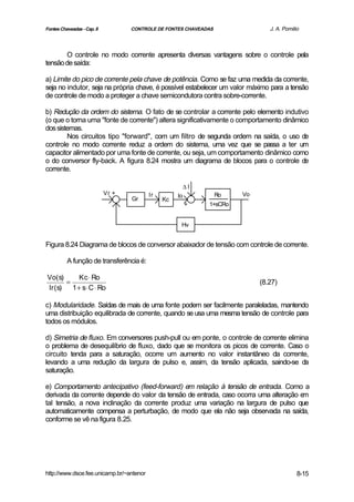 Fontes Chaveadas - Cap. 8          CONTROLE DE FONTES CHAVEADAS                J. A. Pomilio



       O controle no modo corrente apresenta diversas vantagens sobre o controle pela
tensão de saída:

a) Limite do pico de corrente pela chave de potência. Como se faz uma medida da corrente,
seja no indutor, seja na própria chave, é possível estabelecer um valor máximo para a tensão
de controle de modo a proteger a chave semicondutora contra sobre-corrente.

b) Redução da ordem do sistema. O fato de se controlar a corrente pelo elemento indutivo
(o que o torna uma "fonte de corrente") altera significativamente o comportamento dinâmico
dos sistemas.
        Nos circuitos tipo "forward", com um filtro de segunda ordem na saída, o uso de
controle no modo corrente reduz a ordem do sistema, uma vez que se passa a ter um
capacitor alimentado por uma fonte de corrente, ou seja, um comportamento dinâmico como
o do conversor fly-back. A figura 8.24 mostra um diagrama de blocos para o controle de
corrente.

                                                         ∆I
                            Vr +          Ir        Io            Ro   Vo
                                   Gr          Kc
                                                         +    1+sCRo


                                                     Hv


Figura 8.24 Diagrama de blocos de conversor abaixador de tensão com controle de corrente.

          A função de transferência é:

Vo(s)       Kc ⋅ Ro
       =                                                                    (8.27)
Ir (s)   1 + s⋅ C ⋅ Ro

c) Modularidade. Saídas de mais de uma fonte podem ser facilmente paraleladas, mantendo
uma distribuição equilibrada de corrente, quando se usa uma mesma tensão de controle para
todos os módulos.

d) Simetria de fluxo. Em conversores push-pull ou em ponte, o controle de corrente elimina
o problema de desequilíbrio de fluxo, dado que se monitora os picos de corrente. Caso o
circuito tenda para a saturação, ocorre um aumento no valor instantâneo da corrente,
levando a uma redução da largura de pulso e, assim, da tensão aplicada, saindo-se da
saturação.

e) Comportamento antecipativo (feed-forward) em relação à tensão de entrada. Como a
derivada da corrente depende do valor da tensão de entrada, caso ocorra uma alteração em
tal tensão, a nova inclinação da corrente produz uma variação na largura de pulso que
automaticamente compensa a perturbação, de modo que ela não seja observada na saída,
conforme se vê na figura 8.25.




http://www.dsce.fee.unicamp.br/~antenor                                                    8-15
 