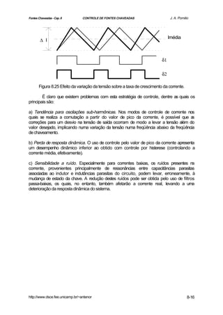 Fontes Chaveadas - Cap. 8        CONTROLE DE FONTES CHAVEADAS                    J. A. Pomilio




                                                                                Imédia
        ∆ I



                                                                           δ1

                                                                           δ2

       Figura 8.25 Efeito da variação da tensão sobre a taxa de crescimento da corrente.

        É claro que existem problemas com esta estratégia de controle, dentre as quais os
principais são:

a) Tendência para oscilações sub-harmônicas. Nos modos de controle de corrente nos
quais se realiza a comutação a partir do valor de pico da corrente, é possível que a  s
correções para um desvio na tensão de saída ocorram de modo a levar a tensão além do
valor desejado, implicando numa variação da tensão numa freqüência abaixo da freqüência
de chaveamento.

b) Perda de resposta dinâmica. O uso de controle pelo valor de pico da corrente apresenta
um desempenho dinâmico inferior ao obtido com controle por histerese (controlando a
corrente média, efetivamente).

c) Sensibilidade a ruído. Especialmente para correntes baixas, os ruídos presentes na
corrente, provenientes principalmente de ressonâncias entre capacitâncias parasitas
associadas ao indutor e indutâncias parasitas do circuito, podem levar, erroneamente, à
mudança de estado da chave. A redução destes ruídos pode ser obtida pelo uso de filtros
passa-baixas, os quais, no entanto, também afetarão a corrente real, levando a uma
deterioração da resposta dinâmica do sistema.




http://www.dsce.fee.unicamp.br/~antenor                                                      8-16
 
