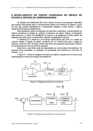 Fontes Chaveadas - Cap. 9 MODELAMENTO DE FONTES CHAVEADAS NO ESPAÇO DE ESTADO E SÍNTESE DE COMPENSADORES J. A. Pomilio




9. MODELAMENTO DE FONTES CHAVEADAS NO ESPAÇO DE
ESTADO E SÍNTESE DE COMPENSADORES

         Os métodos de modelamento têm como objetivo fornecer uma expressão matemática
que contenha informações sobre o comportamento estático e/ou dinâmico do sistema, a partir
da qual seja possível estabelecer-se o compensador desejado e ainda estudar o sistema
utilizando ferramentas de análise linear.
         Desconsiderando efeitos de saturação nos elementos magnéticos, a não-linearidade do
sistema encontra-se no estágio de potência. Fazendo-se, por algum método, a linearização
deste elemento, o critério de estabilidade de Nyquist e os diagramas de Bode podem ser
utilizados para determinar o compensador e estudar a estabilidade do sistema.
         A referência [9.1] refere-se a uma técnica desenvolvida para obter um modelo de
variáveis médias no espaço de estado, resultando em um modelo linear para o estágio de
potência, incluindo o filtro de saída, modelo este válido para pequenas perturbações, fazendo-
se a linearização em torno do ponto de operação.
         Desta forma, cada bloco pode ser representado por uma função de transferência. Os
pequenos sinais causadores, ou resultados, da perturbação são indicados por uma letra no
formato v, d, i.
         A figura 9.1 mostra um diagrama de blocos do sistema, enquanto em 9.2 tem-se uma
representação em termos de funções de transferência.

                                         Zf
                                                              Vs
                                                                                         Vi
                      Zi

                                                   Vc    Controlador       δ   Estágio de         Vo
                                                                               Potência e
                          Vr         +                      PWM                filtro
                               Compensador


                                 Figura 9.1 Diagrama de blocos do conversor

                                                                                     V
                                                                                     o
                                                                           T1(s)=
                                                                                     V
                                                                                     c

                                                                       d                      V
                                                                                              o
                                                          Tm(s)=                   Tp(s)=
                                         Tc(s)                         V
                                                                       c                      d
     Vr=0     +            V
                           e                        V
                                                    c      Controlador         d     Estágio de           V
                                                                                                          o
                                  Compensador                                        Potência e
                      -                                        PWM                   filtro




                           Figura 9.2 Funções de transferências do conversor.




http://www.dsce.fee.unicamp.br/~antenor                                                                           9-1
 