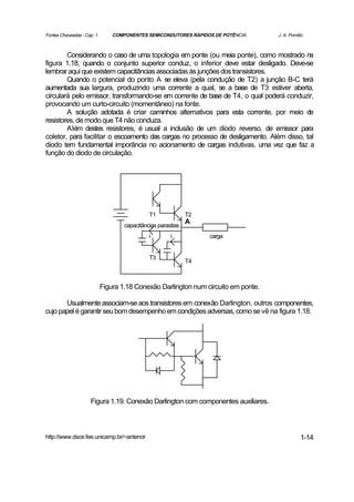 Fontes Chaveadas - Cap. 1       COMPONENTES SEMICONDUTORES RÁPIDOS DE POTÊNCIA      J. A. Pomilio



        Considerando o caso de uma topologia em ponte (ou meia ponte), como mostrado na
figura 1.18, quando o conjunto superior conduz, o inferior deve estar desligado. Deve-se
lembrar aqui que existem capacitâncias associadas às junções dos transistores.
        Quando o potencial do ponto A se eleva (pela condução de T2) a junção B-C terá
aumentada sua largura, produzindo uma corrente a qual, se a base de T3 estiver aberta,
circulará pelo emissor, transformando-se em corrente de base de T4, o qual poderá conduzir,
provocando um curto-circuito (momentâneo) na fonte.
        A solução adotada é criar caminhos alternativos para esta corrente, por meio de
resistores, de modo que T4 não conduza.
        Além destes resistores, é usual a inclusão de um diodo reverso, de emissor para
coletor, para facilitar o escoamento das cargas no processo de desligamento. Além disso, tal
diodo tem fundamental imporância no acionamento de cargas indutivas, uma vez que faz a
função do diodo de circulação.




                                              T1              T2
                                                              A
                                    capacitâncias parasitas
                                              i        i           carga


                                              T3
                                                              T4



                            Figura 1.18 Conexão Darlington num circuito em ponte.

       Usualmente associam-se aos transistores em conexão Darlington, outros componentes,
cujo papel é garantir seu bom desempenho em condições adversas, como se vê na figura 1.18.




                     Figura 1.19. Conexão Darlington com componentes auxiliares.



http://www.dsce.fee.unicamp.br/~antenor                                                        1-14
 