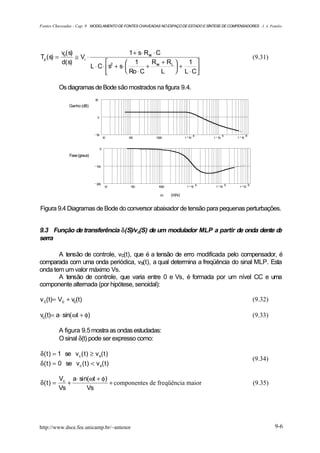 Fontes Chaveadas - Cap. 9 MODELAMENTO DE FONTES CHAVEADAS NO ESPAÇO DE ESTADO E SÍNTESE DE COMPENSADORES J. A. Pomilio




            vo( s)                                1 + s⋅ Rse ⋅ C
Tp ( s) =          ≅ Vi ⋅                                                                                              (9.31)
            d( s)                               1         R + RL    1 
                              L ⋅ C ⋅  s2 + s⋅         + se      +
                                                Ro ⋅ C         L  L ⋅ C
                                                                          

            Os diagramas de Bode são mostrados na figura 9.4.
                                50

               Ganho (dB)

                                 0




                                50                                               4              5              6
                                         10    100       1000             1 10           1 10           1 10


                                     0

               Fase (graus)

                                100




                                200                                                  4              5              6
                                          10    100       1000             1 10           1 10           1 10

                                                           ω     (rd/s)


Figura 9.4 Diagramas de Bode do conversor abaixador de tensão para pequenas perturbações.


9.3 Função de transferência δ(S)/vc(S) de um modulador MLP a partir de onda dente de
serra

       A tensão de controle, vc(t), que é a tensão de erro modificada pelo compensador, é
comparada com uma onda periódica, vs(t), a qual determina a freqüência do sinal MLP. Esta
onda tem um valor máximo Vs.
       A tensão de controle, que varia entre 0 e Vs, é formada por um nível CC e uma
componente alternada (por hipótese, senoidal):

v c(t)= Vc + vc(t)                                                                                                     (9.32)

vc(t)= a ⋅ sin( ωt + φ)                                                                                                (9.33)

            A figura 9.5 mostra as ondas estudadas:
            O sinal δ(t) pode ser expresso como:

δ ( t ) = 1 se v c ( t ) ≥ v s( t )
                                                                                                                       (9.34)
δ ( t ) = 0 se v c ( t ) < v s( t )

          Vc a ⋅ sin(ωt + φ)
δ(t ) =      +               + componentes de freqüência maior                                                         (9.35)
          Vs        Vs




http://www.dsce.fee.unicamp.br/~antenor                                                                                         9-6
 