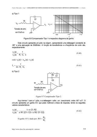 Fontes Chaveadas - Cap. 9 MODELAMENTO DE FONTES CHAVEADAS NO ESPAÇO DE ESTADO E SÍNTESE DE COMPENSADORES J. A. Pomilio



a) Tipo 1
                                                                      10


                                        Cf
                   Ri
       ve                               -              vc   vc( ω )    1


   Tensão de erro                       +

     ve=Vref-vo                                                       0.1                    4                  5
                                                                            1000         1 10               1 10
                                                                                           ω
                    Figura 9.6 Compensador Tipo 1 e respectivo diagrama de ganho

        Este circuito apresenta um pólo na origem, apresentando uma defasagem constante de
-90° e uma atenuação de 20dB/dec. A função de transferência e a freqüência de corte são,
respectivamente:

vc ( s)      1
        =                                                                                              (9.40)
ve ( s) Ri ⋅ Cf ⋅ s

onde v e ( s) = v ref ( s) − v o ( s)

            1
fc =                                                                                                   (9.41)
       2π ⋅ R i ⋅ C f

b) Tipo 2
                                                                  R2 C1

                                                                  C2
                                        ve        R1
                                                                 -                 Vc
                                        Tensão de erro
                                        ve=Vref-vo               +


                                             Figura 9.7 Compensador Tipo 2.

        Aqui temos 1 zero e 1 pólo, e a defasagem sofre um crescimento entre -90° e 0°. O
circuito apresenta um ganho AV que pode melhorar a faixa de resposta, tendo os seguintes
valores característicos:

v c (s)           1 + s⋅ C1⋅ R2
        =                                                                                              (9.42)
v e (s) s⋅ R1⋅ (C1 + C2 + s⋅ R2 ⋅ C1⋅ C2)

                                                     R2
            O ganho AV é dado por: AV =
                                                     R1



http://www.dsce.fee.unicamp.br/~antenor                                                                             9-8
 