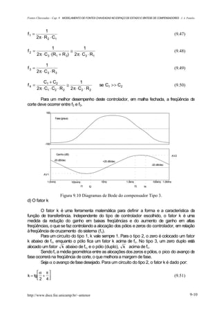 Fontes Chaveadas - Cap. 9 MODELAMENTO DE FONTES CHAVEADAS NO ESPAÇO DE ESTADO E SÍNTESE DE COMPENSADORES J. A. Pomilio



            1
f1 =                                                                                                     (9.47)
       2π ⋅ R 2 ⋅ C1

                1                1
f2 =                      ≅                                                                              (9.48)
       2π ⋅ C3 ⋅(R1 + R 3) 2 π ⋅ C3 ⋅ R1

              1
f3 =                                                                                                     (9.49)
       2 π ⋅ C3 ⋅ R 3

           C1 + C2               1
f4 =                     ≅                             se C1 >> C2                                       (9.50)
       2π ⋅ C1 ⋅ C2 ⋅ R 2 2 π ⋅ C2 ⋅ R 2

       Para um melhor desempenho deste controlador, em malha fechada, a freqüência de
corte deve ocorrer entre f2 e f3.
             100

                   Fase (graus)




            -100


                       Ganho (dB)
                                                                                                        AV2
                   -20 dB/dec                           +20 dB/dec
                                                                                        -20 dB/dec


           AV1

              1.0mHz                100mHz             10Hz          1.0kHz             100kHz 1.0MHz
                                             f1   f2                          f3   f4


                          Figura 9.10 Diagramas de Bode do compensador Tipo 3.
d) O fator k

        O fator k é uma ferramenta matemática para definir a forma e a característica da
função de transferência. Independente do tipo de controlador escolhido, o fator k é uma
medida da redução do ganho em baixas freqüências e do aumento de ganho em altas
freqüências, o que se faz controlando a alocação dos pólos e zeros do controlador, em relação
à freqüência de cruzamento do sistema (fc).
        Para um circuito do tipo 1, k vale sempre 1. Para o tipo 2, o zero é colocado um fator
k abaixo de fc, enquanto o pólo fica um fator k acima de fc. No tipo 3, um zero duplo está
alocado um fator k abaixo de fc, e o pólo (duplo), k acima de fc.
        Sendo fc a média geométrica entre as alocações dos zeros e pólos, o pico do avanço de
fase ocorrerá na freqüência de corte, o que melhora a margem de fase.
        Seja α o avanço de fase desejado. Para um circuito do tipo 2, o fator k é dado por:

      α π 
k = tg +                                                                                               (9.51)
       2 4



http://www.dsce.fee.unicamp.br/~antenor                                                                           9-10
 