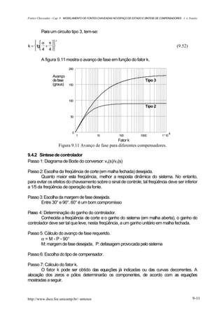 Fontes Chaveadas - Cap. 9 MODELAMENTO DE FONTES CHAVEADAS NO ESPAÇO DE ESTADO E SÍNTESE DE COMPENSADORES J. A. Pomilio



         Para um circuito tipo 3, tem-se:

      α π 
                   2

k =  tg +                                                                                           (9.52)
      4 4 

         A figura 9.11 mostra o avanço de fase em função do fator k.
                            200

                 Avanço
                 de fase                                                         Tipo 3
                 (graus)    150




                            100
                                                                                 Tipo 2

                             50




                               0                                                                    4
                                   1            10             100            1000           1 10
                                                              Fator k
                       Figura 9.11 Avanço de fase para diferentes compensadores.

9.4.2 Síntese de controlador
Passo 1: Diagrama de Bode do conversor: vo(s)/vc(s)

Passo 2: Escolha da freqüência de corte (em malha fechada) desejada.
        Quanto maior esta freqüência, melhor a resposta dinâmica do sistema. No entanto,
para evitar os efeitos do chaveamento sobre o sinal de controle, tal freqüência deve ser inferior
a 1/5 da freqüência de operação da fonte.

Passo 3: Escolha da margem de fase desejada.
       Entre 30° e 90°. 60° é um bom compromisso

Passo 4: Determinação do ganho do controlador.
        Conhecida a freqüência de corte e o ganho do sistema (em malha aberta), o ganho do
controlador deve ser tal que leve, nesta freqüência, a um ganho unitário em malha fechada.

Passo 5: Cálculo do avanço de fase requerido.
       α = M - P - 90°
       M: margem de fase desejada, P: defasagem provocada pelo sistema

Passo 6: Escolha do tipo de compensador.

Passo 7: Cálculo do fator k.
       O fator k pode ser obtido das equações já indicadas ou das curvas decorrentes. A
alocação dos zeros e pólos determinarão os componentes, de acordo com as equações
mostradas a seguir.



http://www.dsce.fee.unicamp.br/~antenor                                                                           9-11
 