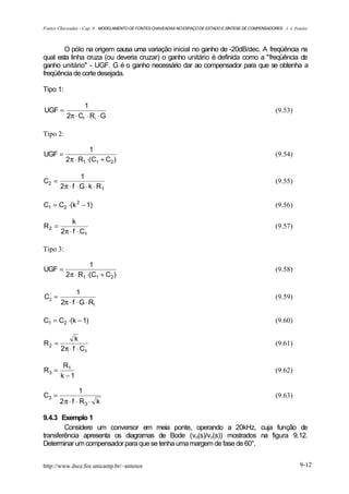 Fontes Chaveadas - Cap. 9 MODELAMENTO DE FONTES CHAVEADAS NO ESPAÇO DE ESTADO E SÍNTESE DE COMPENSADORES J. A. Pomilio



       O pólo na origem causa uma variação inicial no ganho de -20dB/dec. A freqüência na
qual esta linha cruza (ou deveria cruzar) o ganho unitário é definida como a "freqüência de
ganho unitário" - UGF. G é o ganho necessário dar ao compensador para que se obtenha a
freqüência de corte desejada.

Tipo 1:

                 1
UGF =                                                                                                  (9.53)
          2π ⋅ Cf ⋅ Ri ⋅ G

Tipo 2:

                   1
UGF =                                                                                                  (9.54)
          2π ⋅ R1 ⋅(C1 + C2 )

                1
C2 =                                                                                                   (9.55)
       2π ⋅ f ⋅ G ⋅ k ⋅ R1

C1 = C2 ⋅(k 2 − 1)                                                                                     (9.56)

            k
R2 =                                                                                                   (9.57)
       2π ⋅ f ⋅ C1

Tipo 3:

                   1
UGF =                                                                                                  (9.58)
          2π ⋅ R1 ⋅(C1 + C2 )

              1
C2 =                                                                                                   (9.59)
       2π ⋅ f ⋅ G ⋅ R1

C1 = C2 ⋅(k − 1)                                                                                       (9.60)

             k
R2 =                                                                                                   (9.61)
       2π ⋅ f ⋅ C1

        R1
R3 =                                                                                                   (9.62)
       k −1

                1
C3 =                                                                                                   (9.63)
       2π ⋅ f ⋅ R3 ⋅ k

9.4.3 Exemplo 1
        Considere um conversor em meia ponte, operando a 20kHz, cuja função de
transferência apresenta os diagramas de Bode (vo(s)/vc(s)) mostrados na figura 9.12.
Determinar um compensador para que se tenha uma margem de fase de 60°.


http://www.dsce.fee.unicamp.br/~antenor                                                                           9-12
 