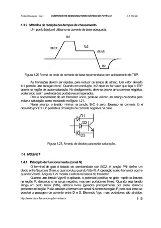 Fontes Chaveadas - Cap. 1     COMPONENTES SEMICONDUTORES RÁPIDOS DE POTÊNCIA        J. A. Pomilio



1.3.9 Métodos de redução dos tempos de chaveamento
      Um ponto básico é utilizar uma corrente de base adequada:

                                          Ib1


                                                        Ib2
                             dib/dt
                                                                  dib/dt



                                                                      Ibr

    Figura 1.20 Forma de onda de corrente de base recomendada para acionamento de TBP.

        As transições devem ser rápidas, para reduzir os tempo de atraso. Um valor elevado
Ib1 permite uma redução de tri. Quando em condução, Ib2 deve ter tal valor que faça o TBP
operar na região de quase-saturação. No desligamento, deve-se prover uma corrente negativa,
acelerando assim a retirada dos portadores armazenados.
        Para o acionamento de um transistor único, pode-se utilizar um arranjo de diodos para
evitar a saturação, como mostrado na figura 1.21.
        Neste arranjo, a tensão mínima na junção B-C é zero. Excesso na corrente Ib é
desviado por D1. D3 permite a circulação de corrente negativa na base.

                                                     D1
                                                       D2


                                                     D3

                            Figura 1.21. Arranjo de diodos para evitar saturação.


1.4 MOSFET

1.4.1 Princípio de funcionamento (canal N)
       O terminal de gate é isolado do semicondutor por SiO2. A junção PN- define um
diodo entre Source e Drain, o qual conduz quando Vds<0. A operação como transistor ocorre
quando Vds>0. A figura 1.22 mostra a estrutura básica do transistor.
       Quando uma tensão Vgs>0 é aplicada, o potencial positivo no gate repele as lacunas
na região P, deixando uma carga negativa, mas sem portadores livres. Quando esta tensão
atinge um certo limiar (Vth), elétrons livres (gerados principalmente por efeito térmico)
presentes na região P são atraídos e formam um canal N dentro da região P, pelo qual torna-se
possível a passagem de corrente entre D e S. Elevando Vgs, mais portadores são atraídos,
http://www.dsce.fee.unicamp.br/~antenor                                                        1-15
 