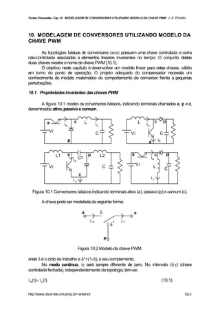 Fontes Chaveadas - Cap. 10 MODELAGEM DE CONVERSORES UTILIZANDO MODELO DA CHAVE PWM J. A. Pomilio




10. MODELAGEM DE CONVERSORES UTILIZANDO MODELO DA
CHAVE PWM

        As topologias básicas de conversores cc-cc possuem uma chave controlada e outra
não-controlada associadas a elementos lineares invariantes no tempo. O conjunto destas
duas chaves recebe o nome de chave PWM [10.1].
        O objetivo neste capítulo é desenvolver um modelo linear para estas chaves, válido
em torno do ponto de operação. O projeto adequado do compensador necessita um
conhecimento do modelo matemático do comportamento do conversor frente a pequenas
perturbações.

10.1 Propriedades invariantes das chaves PWM

      A figura 10.1 mostra os conversores básicos, indicando terminais chamados a, p e c,
denominados ativo, passivo e comum.


              a                      c            L                                     L             c         p
                            ia                             ic                               ic
                  Vi                                       C                      Vi                       C
                                 p                                                           a            ia


                       L1        a                    p         L2                a                   c             p
                                     i a C1                                                      ia
                                                                                       Vi
                  Vi                                                C                             L             C
                                          c
                                                                                                 ic
                                     ic

   Figura 10.1 Conversores básicos indicando terminais ativo (a), passivo (p) e comum (c).

          A chave pode ser modelada da seguinte forma:

                                              a                 δ                  c
                                                      ia                     ic
                                                                        δ*


                                                                    p

                                          Figura 10.2 Modelo da chave PWM.

onde δ é o ciclo de trabalho e δ*=(1-δ), o seu complemento.
        No modo contínuo, ic será sempre diferente de zero. No intervalo (δ.τ) (chave
controlada fechada), independentemente da topologia, tem-se:

i a(t)= i c (t)                                                                                                (10.1)


http://www.dsce.fee.unicamp.br/~antenor                                                                                 10-1
 
