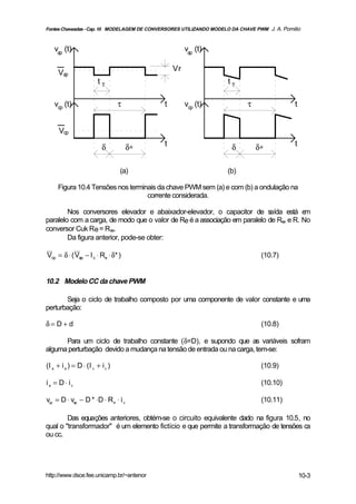 Fontes Chaveadas - Cap. 10 MODELAGEM DE CONVERSORES UTILIZANDO MODELO DA CHAVE PWM J. A. Pomilio



    vap (t)                                          vap (t)

                                                Vr
      Vap
                         tT                                         tT

    vcp (t)                        τ        t        vcp (t)                τ                 t


      Vcp

                           δ           δ∗   t                         δ         δ∗            t


                                   (a)                              (b)

     Figura 10.4 Tensões nos terminais da chave PWM sem (a) e com (b) a ondulação na
                                   corrente considerada.

        Nos conversores elevador e abaixador-elevador, o capacitor de s     aída está e m
paralelo com a carga, de modo que o valor de Re é a associação em paralelo de Rse e R. No
conversor Cuk Re = Rse.
        Da figura anterior, pode-se obter:

Vcp = δ ⋅ ( Vap − I c ⋅ Re ⋅ δ* )                                                (10.7)


10.2 Modelo CC da chave PWM

       Seja o ciclo de trabalho composto por uma componente de valor constante e uma
perturbação:

δ= D+ d                                                                          (10.8)

      Para um ciclo de trabalho constante (δ=D), e supondo que as variáveis sofram
alguma perturbação devido a mudança na tensão de entrada ou na carga, tem-se:

(I a + i a ) = D ⋅ ( I c + i c )                                                 (10.9)

ia = D ⋅ ic                                                                      (10.10)

vcp = D ⋅ vap − D * ⋅D ⋅ R e ⋅ i c                                               (10.11)

        Das equações anteriores, obtém-se o circuito equivalente dado na figura 10.5, no
qual o "transformador" é um elemento fictício e que permite a transformação de tensões ca
ou cc.




http://www.dsce.fee.unicamp.br/~antenor                                                           10-3
 