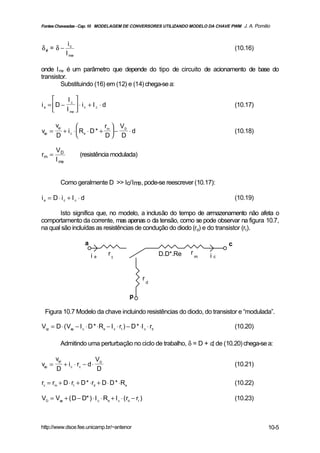 Fontes Chaveadas - Cap. 10 MODELAGEM DE CONVERSORES UTILIZANDO MODELO DA CHAVE PWM J. A. Pomilio



                ic
δ ef = δ −                                                                                (10.16)
               I me

onde I me é um parâmetro que depende do tipo de circuito de acionamento de base do
transistor.
        Substituindo (16) em (12) e (14) chega-se a:

           Ic 
i a = D −        ⋅ i + Ic ⋅d
           I me  c
                                                                                          (10.17)
               

        vcp                  r  V
vap =     + i c ⋅  Re ⋅ D * + m  − D ⋅ d                                                (10.18)
        D                     D D

        VD
rm =                  (resistência modulada)
        I me


          Como geralmente D >> Ic/Im , pode-se reescrever (10.17):
                                    e

ia = D ⋅ ic + I c ⋅ d                                                                     (10.19)

       Isto significa que, no modelo, a inclusão do tempo de armazenamento não afeta o
comportamento da corrente, mas apenas o da tensão, como se pode observar na figura 10.7,
na qual são incluídas as resistências de condução do diodo (rd) e do transistor (rt).

                         a                                                            c
                                      r                        D.D*.Re   r
                             ia           t                                  m   ic


                                                       r
                                                           d


                                               p

 Figura 10.7 Modelo da chave incluindo resistências do diodo, do transistor e “modulada”.

Vcp = D ⋅ ( Vap − I c ⋅ D * ⋅Re − I c ⋅ rt ) − D * ⋅I c ⋅ rd                              (10.20)

          Admitindo uma perturbação no ciclo de trabalho, δ = D + d, de (10.20) chega-se a:

        vcp                      VD
vap =         + i c ⋅ rc − d ⋅                                                            (10.21)
        D                        D

rc = rm + D ⋅ rt + D * ⋅rd + D ⋅ D * ⋅Re                                                  (10.22)

VD = Vap + ( D − D* ) ⋅ I c ⋅ Re + I c ⋅ ( rd − rt )                                      (10.23)



http://www.dsce.fee.unicamp.br/~antenor                                                             10-5
 