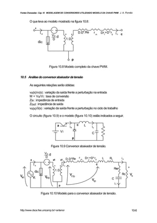 Fontes Chaveadas - Cap. 10 MODELAGEM DE CONVERSORES UTILIZANDO MODELO DA CHAVE PWM J. A. Pomilio



        O que leva ao modelo mostrado na figura 10.8:
              a
                                 - +
                     ia                           . .            D.D*.Re            rm   D rt +D*rd i c c
                                 VD d
                                 D                    1: D
                  d.Ic



                                                             p

                             Figura 10.8 Modelo completo da chave PWM.


10.5 Análise do conversor abaixador de tensão

        As seguintes relações serão obtidas:

        vo(s)/vi(s) : variação da saída frente a perturbação na entrada
        M = Vo/Vi : taxa de conversão
        Zin : impedância de entrada
        Zout : impedância de saída
        vo(s)/δ(s) : variação da saída frente a perturbação no ciclo de trabalho

        O circuito (figura 10.9) e o modelo (figura 10.10) estão indicados a seguir.


                                       a                         c       L
                                                        ia                     ic
                                           Vi                                  C
                                                             p

                                 Figura 10.9 Conversor abaixador de tensão.

                          VD d
                          D                                          r m D r +D* r        L    RL         io
         a                        a1        c1        D.D*.Re
                                                         '                  t     d
                          - +
             ia                    . .           ic                                  c
                                                                                                               +
                                                                                                    Rse
              d.Ic                 1: D
vap                                                     vc1p                                              Ro       vo
             vi           va1p                                                                   C
                                                                               vcp
                                                                                                     i1
                                        p


                     Figura 10.10 Modelo para o conversor abaixador de tensão.




http://www.dsce.fee.unicamp.br/~antenor                                                                             10-6
 