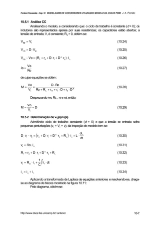 Fontes Chaveadas - Cap. 10 MODELAGEM DE CONVERSORES UTILIZANDO MODELO DA CHAVE PWM J. A. Pomilio



10.5.1 Análise CC
        Analisando o modelo, e considerando que: o ciclo de trabalho é constante (d = 0); os
indutores são representados apenas por suas resistências; os capacitores estão abertos; a
tensão de entrada; Vi é constante; Re = 0, obtém-se:

Vap = Vi                                                                         (10.24)

Vc1p = D ⋅ Vap                                                                   (10.25)

Vc1p − Vo = ( RL + rm + D ⋅ rt + D * ⋅rd ) ⋅ I c                                 (10.26)

       Vo
Io =                                                                             (10.27)
       Ro

de cujas equações se obtém:

       Vo               D ⋅ Ro
M=        =                                                                      (10.28)
       Vi   Ro + R L + rm + rt ⋅ D + rd ⋅ D *

          Desprezando rm, RL , rt e rd, então:

       Vo
M=        =D                                                                     (10.29)
       Vi

10.5.2 Determinação de vo(s)/vi(s)
       Admitindo ciclo de trabalho constante (d = 0) e que a tensão se entrada sofra
pequenas perturbações (vi = Vi + vi ), da inspeção do modelo tem-se:


D ⋅ vi − vo = ( rm + D ⋅ rt + D * ⋅rd + R L ) ⋅ i c + L ⋅
                                                            di c
                                                                                 (10.30)
                                                            dt

vo = Ro ⋅ i o                                                                    (10.31)

R1 = rm + D ⋅ rt + D * ⋅rd + R L                                                 (10.32)


                      ∫ i ⋅ dt
                    1
vo = R se ⋅ i 1 +                                                                (10.33)
                    C 1

i c = i o + i1                                                                   (10.34)

        Aplicando a transformada de Laplace às equações anteriores e resolvendo-se, chega-
se ao diagrama de blocos mostrado na figura 10.11:
        Pelo diagrama, obtém-se:




http://www.dsce.fee.unicamp.br/~antenor                                                        10-7
 