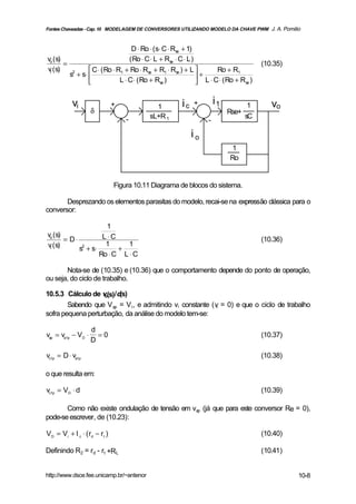 Fontes Chaveadas - Cap. 10 MODELAGEM DE CONVERSORES UTILIZANDO MODELO DA CHAVE PWM J. A. Pomilio



                                    D ⋅ Ro ⋅ (s⋅ C ⋅ Rse + 1)
vo (s)                             ( Ro ⋅ C ⋅ L + Rse ⋅ C ⋅ L )
       =                                                                                 (10.35)
vi (s)            C ⋅ ( Ro ⋅ R1 + Ro ⋅ Rse + R1 ⋅ Rse ) + L          Ro + R1
         s2 + s⋅                                               +
                              L ⋅ C ⋅ ( Ro + Rse )              L ⋅ C ⋅ ( Ro + Rse )


           vi                  +             1          ic   +         i1           1       vo
                    δ                                                       Rse+
                                   -       sL+R 1                                  sC
                                                                   -

                                                             io
                                                                             1
                                                                            Ro


                               Figura 10.11 Diagrama de blocos do sistema.

       Desprezando os elementos parasitas do modelo, recai-se na expressão clássica para o
conversor:

                       1
vo (s)
       = D⋅          L ⋅C                                                                (10.36)
vi (s)                1      1
            s2 + s⋅       +
                    Ro ⋅ C L ⋅ C

       Nota-se de (10.35) e (10.36) que o comportamento depende do ponto de operação,
ou seja, do ciclo de trabalho.

10.5.3 Cálculo de v (s)/d(s)
                   o

        Sabendo que V ap = V i , e admitindo vi constante (vi = 0) e que o ciclo de trabalho
sofra pequena perturbação, da análise do modelo tem-se:

                    d
vap = va1p − VD ⋅     =0                                                                 (10.37)
                    D

vc1p = D ⋅ va1p                                                                          (10.38)

o que resulta em:

vc1p = VD ⋅ d                                                                            (10.39)

       Como não existe ondulação de tensão em vap (já que para este conversor Re = 0),
pode-se escrever, de (10.23):

V D = Vi + I c ⋅ ( rd − rt )                                                             (10.40)

Definindo R2 = rd - rt +RL                                                               (10.41)


http://www.dsce.fee.unicamp.br/~antenor                                                            10-8
 